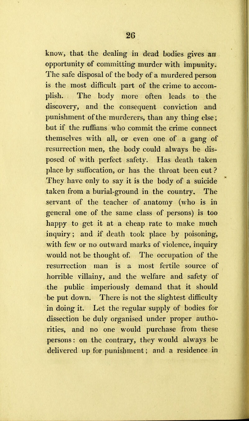 know, that the dealing in dead bodies gives an opportunity of committing murder with impunity. The safe disposal of the body of a murdered person is the most difficult part of the crime to accom- plish. The body more often leads to the discovery, and the consequent conviction and punishment of the murderers, than any thing else; but if the ruffians who commit the crime connect themselves with all, or even one of a gang of resurrection men, the body could always be dis- posed of with perfect safety. Has death taken place by suffocation, or has the throat been cut ? They have only to say it is the body of a suicide taken from a burial-ground in the country. The servant of the teacher of anatomy (who is in general one of the same class of persons) is too happy to get it at a cheap rate to make much inquiry; and if death took place by poisoning, with few or no outward marks of violence, inquiry would not be thought of. The occupation of the resurrection man is a most fertile source of horrible villainy, and the welfare and safety of the public imperiously demand that it should be put down. There is not the slightest difficulty in doing it. Let the regular supply of bodies for dissection be duly organised under proper autho- rities, and no one would purchase from these persons: on the contrary, they would always be delivered up for punishment; and a residence in