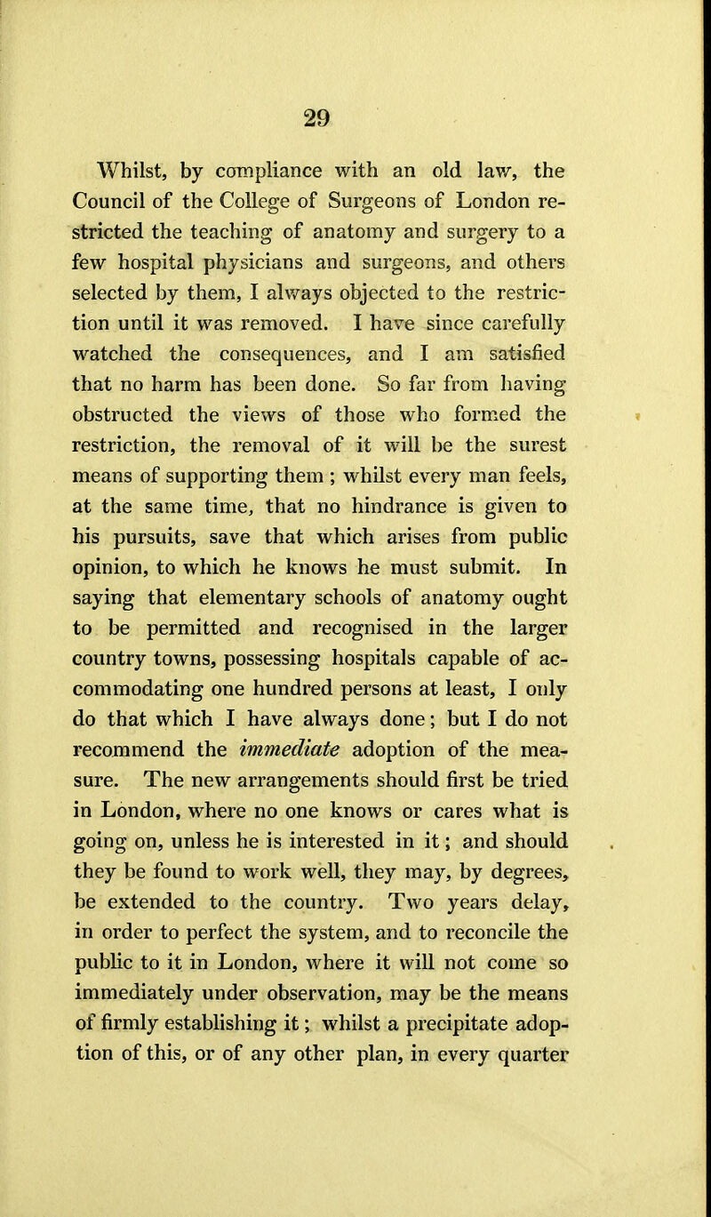 Whilst, by compliance with an old lav/, the Council of the College of Surgeons of London re- stricted the teaching of anatomy and surgery to a few hospital physicians and surgeons, and others selected by them, I alv/ays objected to the restric- tion until it was removed. I have since carefully M^atched the consequences, and I am satisfied that no harm has been done. So far from having obstructed the views of those who formed the restriction, the removal of it will be the surest means of supporting them ; whilst every man feels, at the same time, that no hindrance is given to his pursuits, save that which arises from public opinion, to which he knows he must submit. In saying that elementary schools of anatomy ought to be permitted and recognised in the larger country towns, possessing hospitals capable of ac- commodating one hundred persons at least, I only do that which I have always done; but I do not recommend the immediate adoption of the mea- sure. The new arrangements should first be tried in London, where no one knows or cares what is going on, unless he is interested in it; and should they be found to work well, they may, by degrees, be extended to the country. Two years delay, in order to perfect the system, and to reconcile the public to it in London, where it will not come so immediately under observation, may be the means of firmly establishing it; whilst a precipitate adop- tion of this, or of any other plan, in every quarter