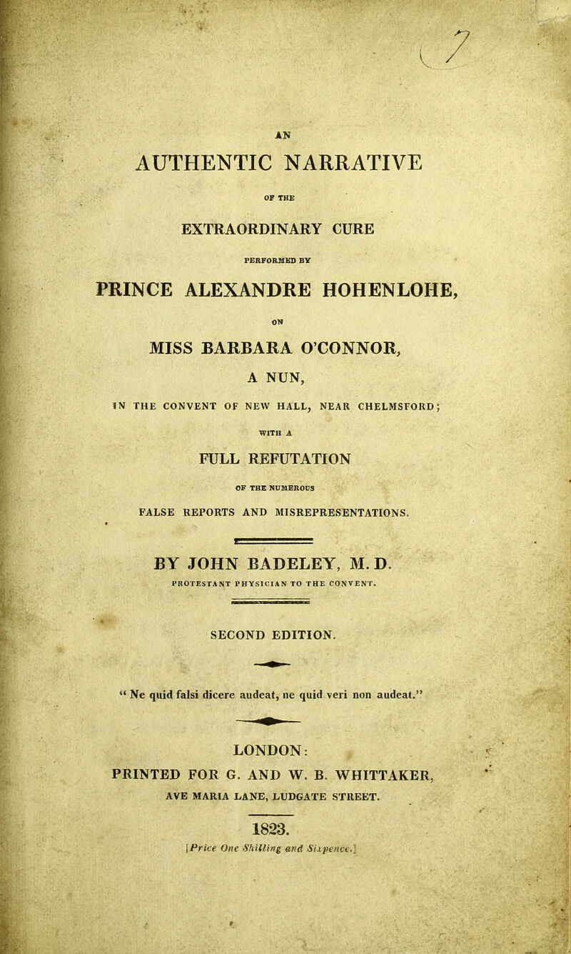 AN AUTHENTIC NARRATIVE OF THE EXTRAORDINARY CURE FERFORSIKD BY PRINCE ALEXANDRE HOHENLOHE, ON MISS BARBARA O'CONNOR, A NUN, IN THE CONVENT OF NEW HALL, NEAR CHELMSFORD; WITH A FULL REFUTATION OF THE NUMBRODS FALSE REPORTS AND MISREPRESENTATIONS. BY JOHN BADELEY, M. D. PROTESTANT PHYSICIAN TO THE CONVENT. SECOND EDITION.  Ne quid falsi dicere audeat, ne quid veri non audeat. LONDON: PRINTED FOR G. AND W. B. WHITTAKER, AVE MARIA LANE, LUDGATE STREET. 1823. [Price One fihilling md Sixpence.]