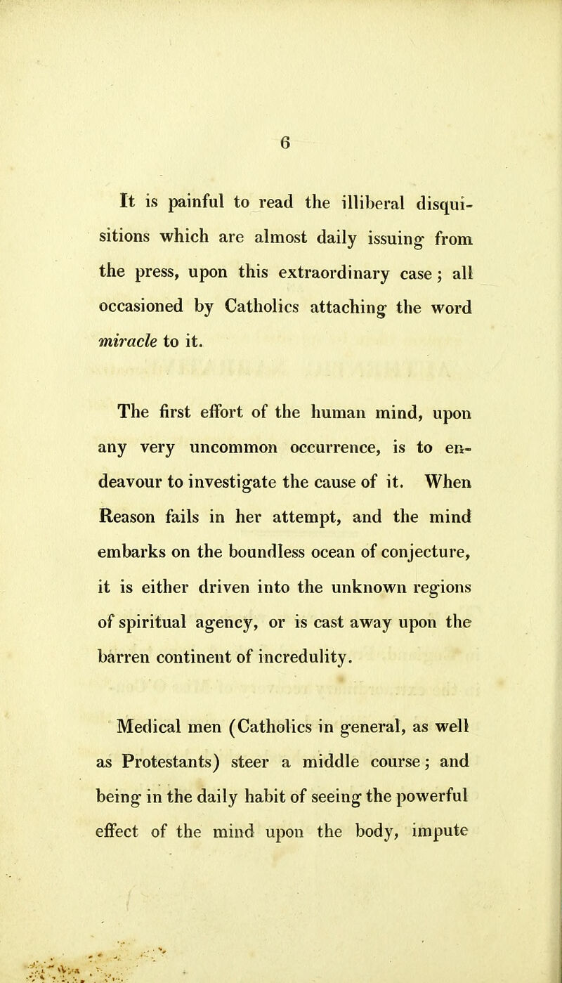 It is painful to read the illiberal disqui- sitions which are almost daily issuing- from the press, upon this extraordinary case; all occasioned by Catholics attaching- the word miracle to it. The first effort of the human mind, upon any very uncommon occurrence, is to en- deavour to investigate the cause of it. When Reason fails in her attempt, and the mind embarks on the boundless ocean of conjecture, it is either driven into the unknown regions of spiritual agency, or is cast away upon the barren continent of incredulity. Medical men (Catholics in general, as well as Protestants) steer a middle course; and being in the daily habit of seeing the powerful effect of the mind upon the body, impute