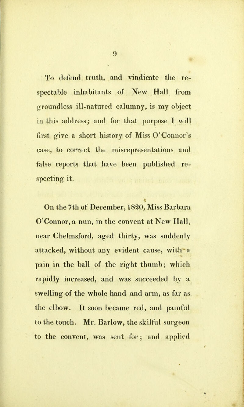 « To defend truth, and vindicate the re- spectable inhabitants of New Hall from groundless ill-natured calumny, is my object in this address; and for that purpose I will first give a short history of Miss O'Connor's case, to correct the misrepresentations and false reports that have been published re- specting it. On the 7th of December, 1820, Miss Barbara O'Connor, a nun, in the convent at New Hall, near Chelmsford, aged thirty, was suddenly attacked, without any evident cause, with'a pain in the ball of the right thumb; which rapidly increased, and was succeeded by a SM'elling of the whole hand and arm, as far as the elbow. It soon became red, and painful to the touch. Mr. Barlow, the skilful surgeon to the convent, was sent for; and applit?d