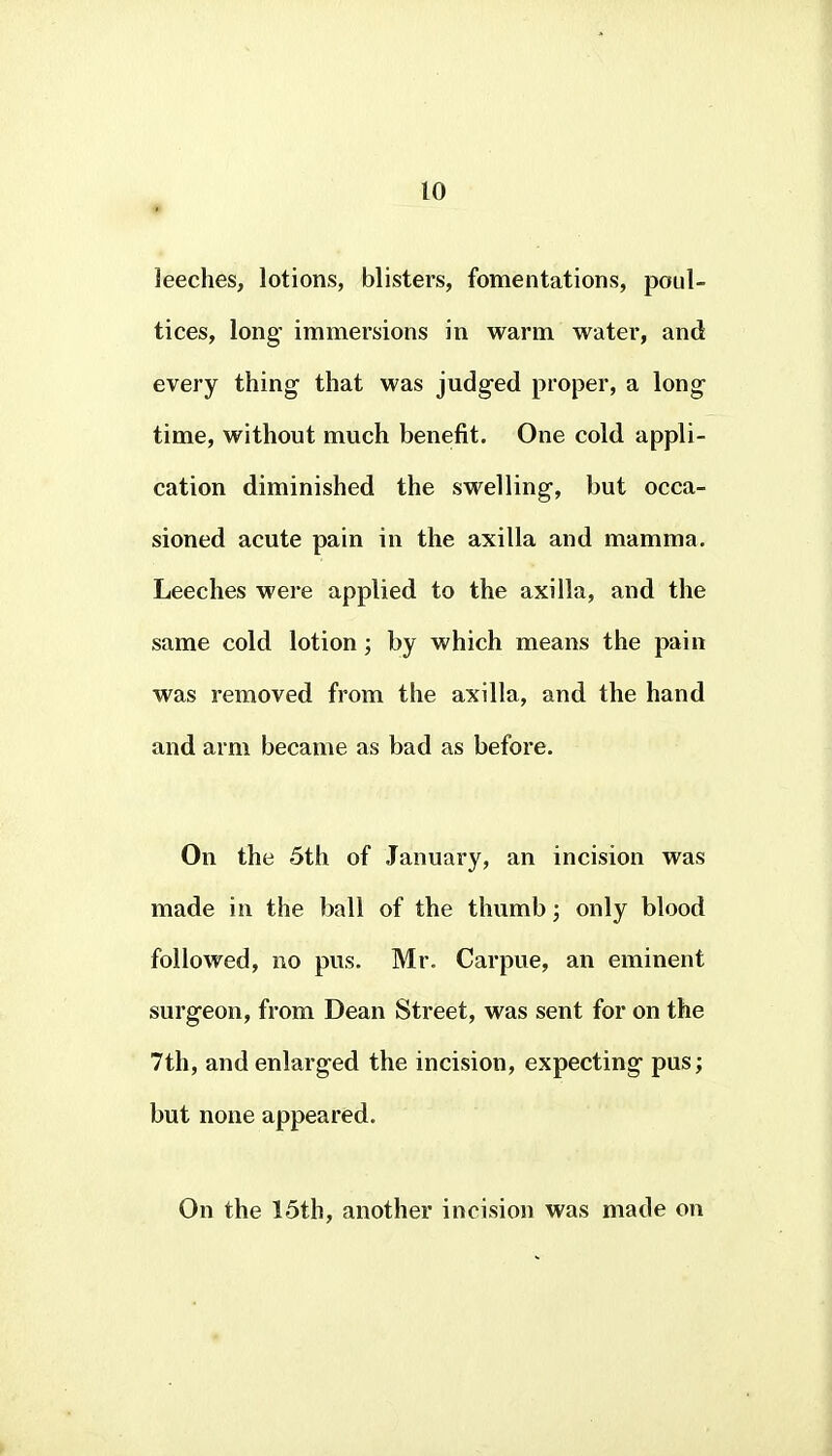 leeches, lotions, blisters, fomentations, poul- tices, long immersions in warm water, and every thing- that was judged proper, a long time, without much benefit. One cold appli- cation diminished the swelling, but occa- sioned acute pain in the axilla and mamma. Leeches were applied to the axilla, and the same cold lotion ; by which means the pain was removed from the axilla, and the hand and arm became as bad as before. On the 5th of January, an incision was made in the ball of the thumb; only blood followed, no pus. Mr. Carpue, an eminent surgeon, from Dean Street, was sent for on the 7th, and enlarged the incision, expecting pus; but none appeared. On the 15th, another incision was made on