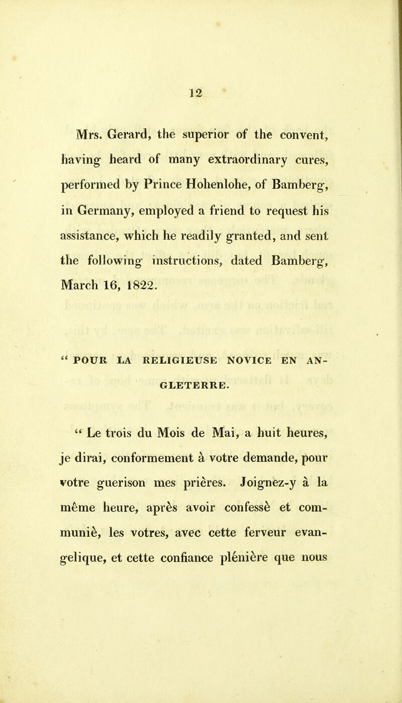 Mrs. Gerard, the superior of the convent, having heard of many extraordinary cures, performed by Prince Holienlohe, of Bamberg, in Germany, employed a friend to request his assistance, which he readily granted, and sent the following instructions, dated Bamberg, March 16, 1822.  POUR LA RELIGIEUSE NOVICE EN AN- GLETERRE. '* Le trois du Mois de Mai, a huit heures, je dirai, conformement k votre demande, pour votre guerison mes prieres. Joignez-y a la meme heure, apr^s avoir confess^ et com- munis, les votres, avec cette ferveur evan- gelique, et cette confiance plenidre que nous