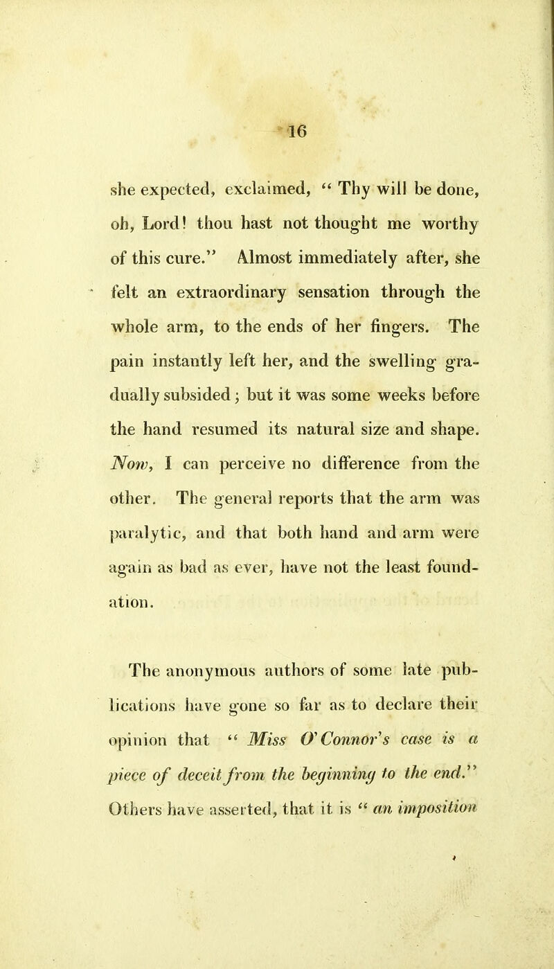 she expected, exclaimed, Thy will be done, oh, Lord! thou hast not thought me worthy of this cure. A.lmost immediately after, she felt an extraordinary sensation through the whole arm, to the ends of her fingers. The pain instantly left her, and the swelling gra- dually subsided; but it was some weeks before the hand resumed its natural size and shape. Now, I can perceive no difference from the other. The general reports that the arm was paralytic, and that both hand and arm were again as bad as ever, have not the least found- ation. The anonymous authors of some late pub- lications have Pone so far as to declare their opinion that Miss O'Connor's case is a piece of deceit from the beginning to the end J Others have asserted, that it is an imposition
