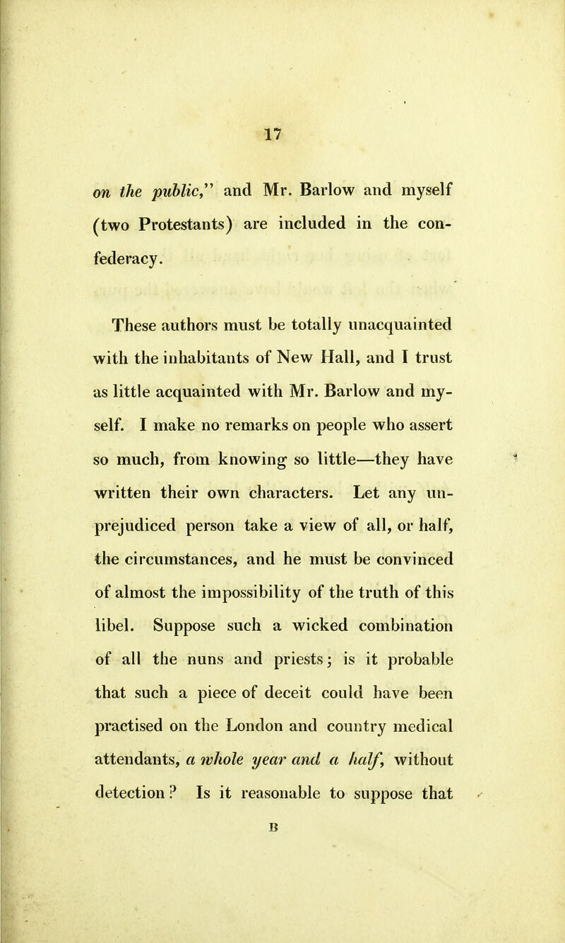 on the public and Mr. Barlow and myself (two Protestants) are included in the con- federacy. These authors must be totally unacquainted with the inhabitants of New Hall, and I trust as little acquainted with Mr. Barlow and my- self. I make no remarks on people who assert so much, from knowing so little—they have written their own characters. Let any un- prejudiced person take a view of all, or half, the circumstances, and he must be convinced of almost the impossibility of the truth of this libel. Suppose such a wicked combination of all the nuns and priests; is it probable that such a piece of deceit could have been practised on the London and country medical attendants, a whole year and a half, without detection ? Is it reasonable to suppose that B