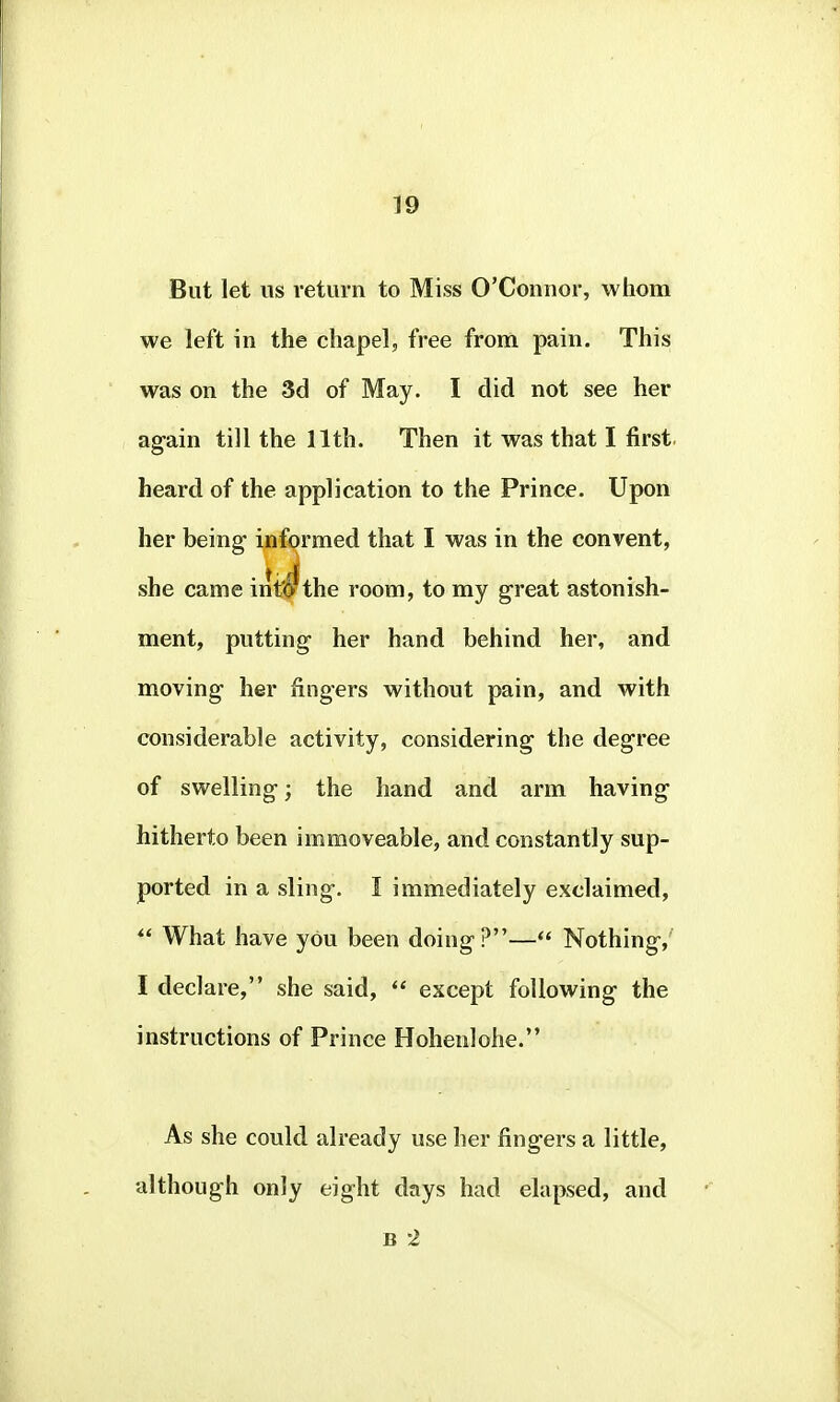But let us return to Miss O'Connor, whom we left in the chapel, free from pain. This was on the 3d of May. I did not see her again till the 11 th. Then it was that I first, heard of the application to the Prince. Upon her being informed that I was in the convent, she came int'O the room, to my great astonish- ment, putting her hand behind her, and moving her fingers without pain, and with considerable activity, considering the degree of swelling; the hand and arm having hitherto been immoveable, and constantly sup- ported in a sling. I immediately exclaimed, What have yOu been doing?— Nothing,' I declare, she said, except following the instructions of Prince Hohenlohe. As she could already use her fingers a little, although only eight days had elapsed, and B 2