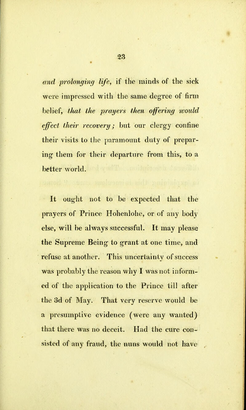and prolonging life, if the minds of the sick were impressed with the same degree of firm belief, that the prayers then offering would effect their recovery; but our clergy confine their visits to the paramount duty of prepar- ing them for their departure from this, to a better world. It ought not to be expected that the prayers of Prince Hohenlohe, or of any body else, will be always successful. If may please the Supreme Being to grant at one time, and refuse at another. This uncertainty of success was probably the reason why I was not inform- ed of the application to the Prince till after the 3d of May. That very reserve would be a presumptive evidence (were any wanted) that there was no deceit. Had the cure con- sisted of any fraud, the nuns would not have