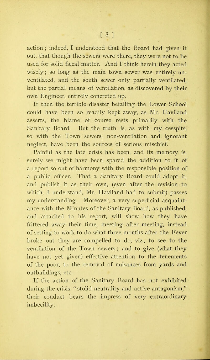 action; indeed, I understood that the Board had given it out, that though the sewers were there, they were not to be used for solid faecal matter. And I think herein they acted wisely; so long as the main town sewer was entirely un- ventilated, and the south sewer only partially ventilated, but the partial means of ventilation, as discovered by their own Engineer, entirely concreted up. If then the terrible disaster befalling the Lower School could have been so readily kept away, as Mr. Haviland asserts, the blame of course rests primarily with the Sanitary Board. But the truth is, as with my cesspits, so with the Town sewers, non-ventilation and ignorant neglect, have been the sources of serious mischief. Painful as the late crisis has been, and its memory is, surely we might have been spared the addition to it of a report so out of harmony with the responsible position of a public officer. That a Sanitary Board could adopt it, and publish it as their own, (even after the revision to which, I understand, Mr. Haviland had to submit) passes my understanding. Moreover, a very superficial acquaint- ance with the Minutes of the Sanitary Board, as published, and attached to his report, will show how they have frittered away their time, meeting after meeting, instead of setting to work to do what three months after the Fever broke out they are compelled to do, viz., to see to the ventilation of the Town sewers; and to give (what they have not yet given) effective attention to the tenements of the poor, to the removal of nuisances from yards and outbuildings, etc. If the action of the Sanitary Board has not exhibited during the crisis stolid neutrality and active antagonism, their conduct bears the impress of very extraordinary imbecility.