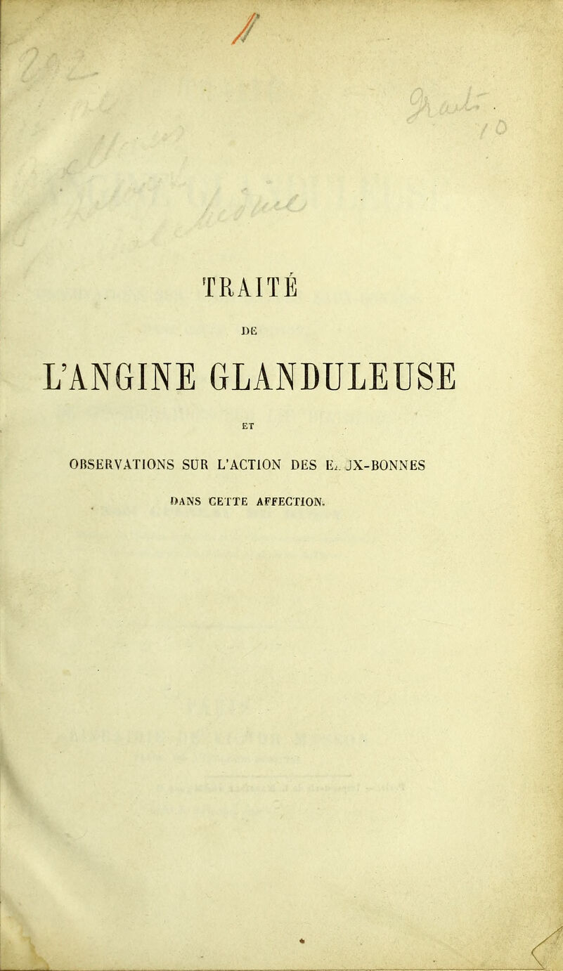 / TRAITÉ DE L'ANGINE GLANDULEUSE ET OBSERVATIONS SUR L'ACTION DES E.. JX-BONNES DANS CETTE AFfECTiON.