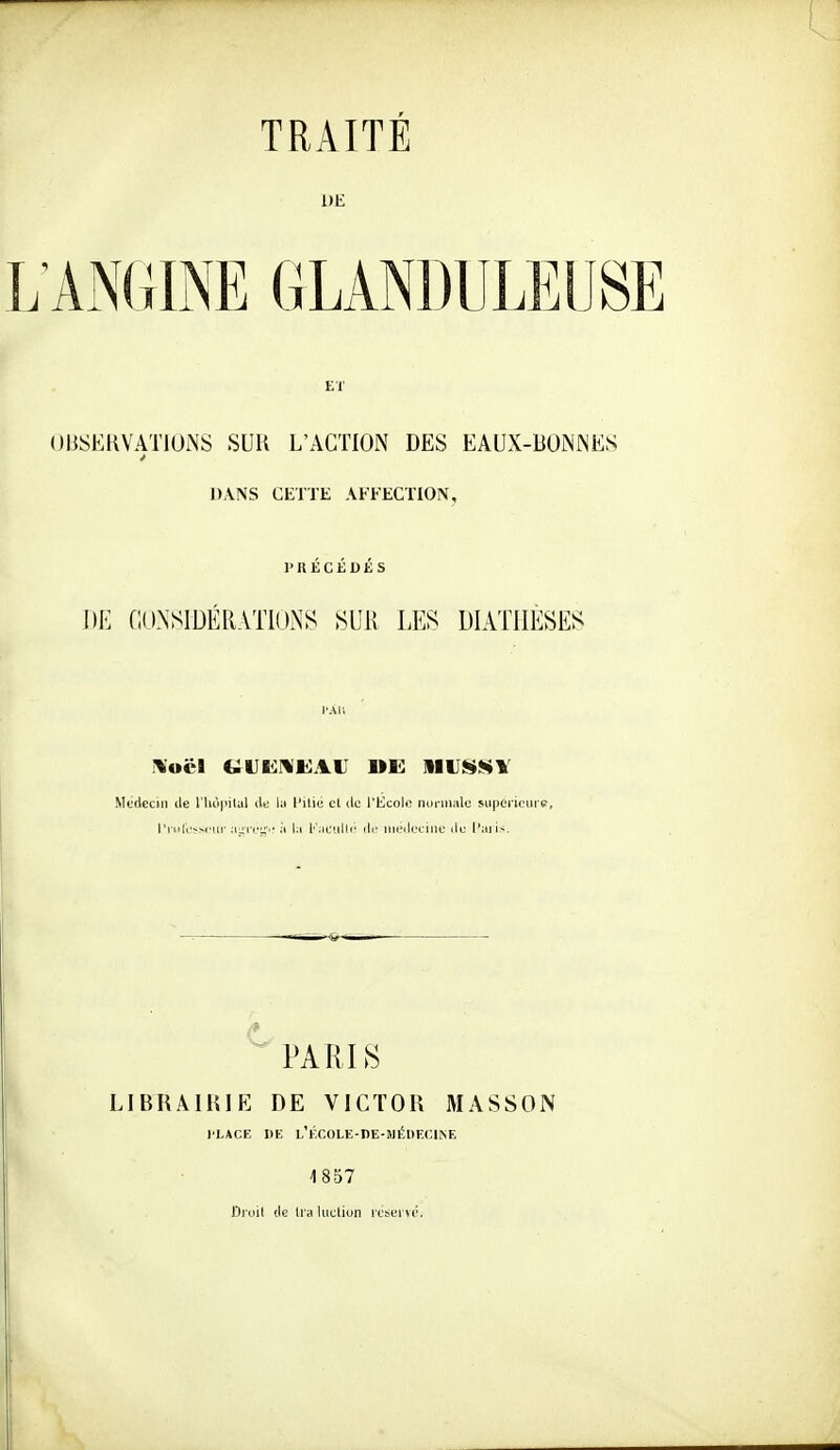 TRAITÉ UE L ANGINE GLANDULEUSE ET OBSERVATIONS SUR L'ACTION DES EAUX-BONNES DANS CETTE AFFECTION, PRÉCÉDÉS Dl-: noNSIDÉRATlUNS SUK LES DIATHÈSES l'Ali Médecin île riu'i|Mlal ilt lu l'ilie cl ilc l'Ecole noi inale suponcni e, l'i iili'-M'ur Mjiiv^v il \:\ l'';ic!illi' ili' iiieili.'ciiiu lie l'aii>. ^ PAULS LIBRAIRIE DE VICTOR MASSON l'LACE DE L'ÉCOLE-DE-MÉUECmE 1857