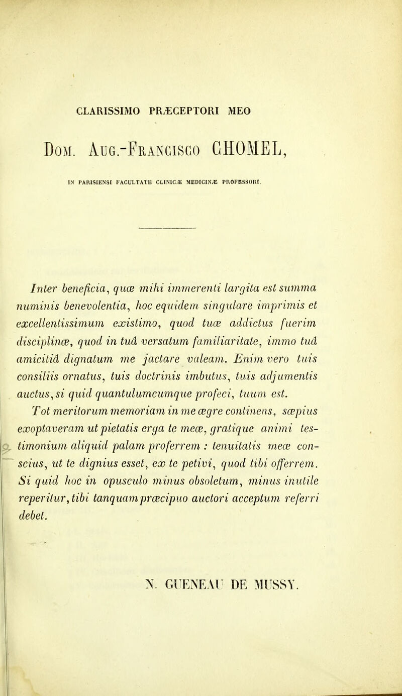 CLARISSIMO PR^GEPTORI MEO DoM. Aug.-Frangisgo GHOMEL, IN PARISIENSI FACULTATK CLINIC.E MEDICIN/E PriOPBSSOKr. Inter bénéficia^ quœ mihi immerenli largita est summa numinis benevolentia, hoc equideni, singularè imprimis et excellentissimum existimo, quod tuœ addictus fiierim disciplinœ, quod in tua versalum familiaritate, immo tud amiciliâ dignatum me jactare valeani. Enim vero tais consiliis ornatus, tuis doctrinis imbutus^ tuis adjumentis auctus^si quid quantulumcumque profeci, tuuni est. Tôt merilorum memoriam in me œgre conlinens, sœpius exoptaveram utpietatis erga te 7neœ, gratique animi tes- timonium aliquid palam proferrem : tenuitalis vieœ con- scius, ut te dignius esset^ ex te petivi^ quod tibi offerrem. Si quid hoc in opusculo minus obsoletum^ minus inutile reperilur,tibi tanquamprœcipuo auctori acceptum referri débet. N. GUENEAl DE MUSSY.