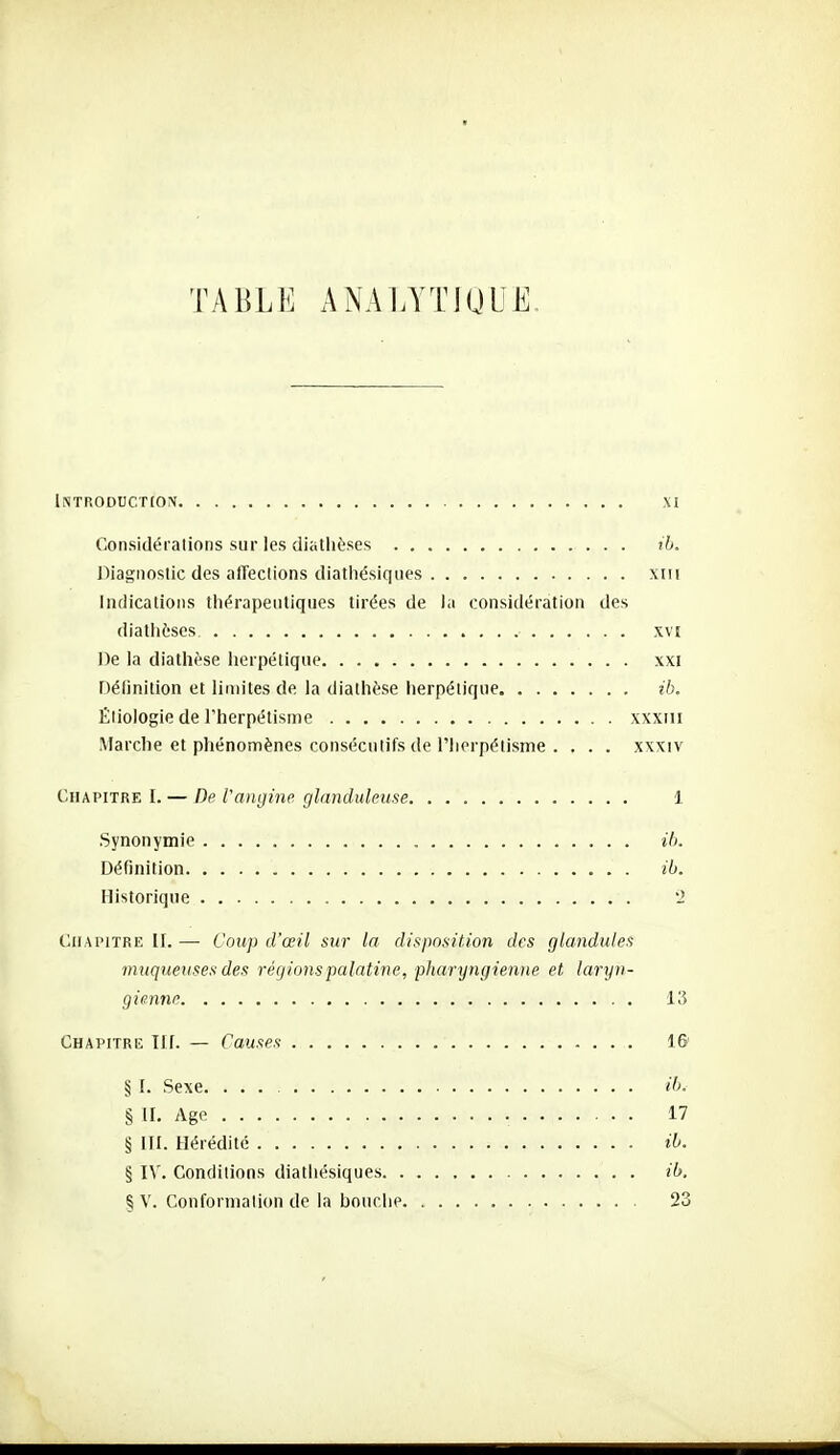 TABLE ANALYTIQUE. Introduction xi Considéialions sur les (iiatlièses rb. Diagnostic des afïeclions diatiiésiques xiii Indications tliérapentiques tirées de la considération des diathèses. xvî De la diathèse herpétique xxi Définition et limites de la diathèse herpétique ib. Éliologie de l'herpétisme xxxiii Marche et phénomènes consécutifs de riierpétisme . . . . xxxiv Chapitre I. — De l'angine glanduleuse 1 Synonymie ib. Définition ib. Historique '2 Chapitre II. — Coup d'œil sur la disposition des glandul.es muqueuses des régions palatine, phar]jngienne et laryn- gienne 13 Chapitre TIf. — Causes 16 § I. Sexe. ib. § II. Age 17 § ni. Hérédité ib. § IV. Condilions diatiiésiques , ib. % V. Confornialion de la bouche 23
