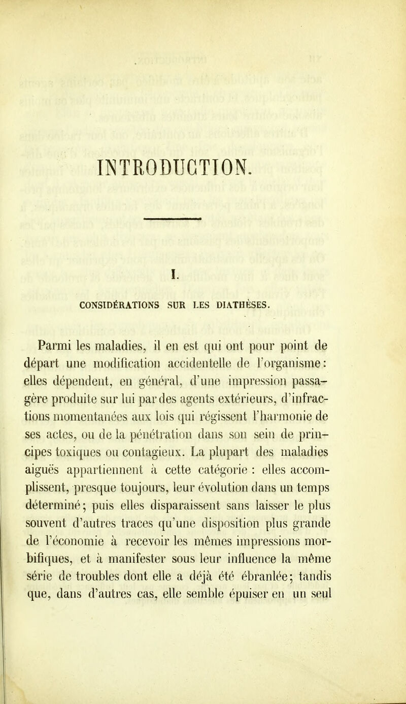 INTRODUCTION. I. CONSIDÉRATIONS SUR LES DIA.THÈSES. Parmi les maladies, il en est ([ui ont pour point de départ une modification accidentelle de l'organisme: elles dépendent, en général, d'une impression passa- gère produite sur lui par des agents extérieurs, d'infrac- tions momentanées aux lois qui régissent l'harmonie de ses actes, ou de la pénétration dans son sein de prin- cipes toxiques ou contagieux. La plupart des maladies aiguës appartiennent à cette catégorie : elles accom- plissent, presque toujours, leur évolution dans un temps déterminé ; puis elles disparaissent sans laisser le plus souvent d'autres traces qu'une disposition plus grande de l'économie à recevoir les mêmes impressions mor- bifiques, et à manifester sous leur influence la même série de troubles dont elle a déjà été ébranlée; tandis que, dans d'autres cas, elle semble épuiser en un seul