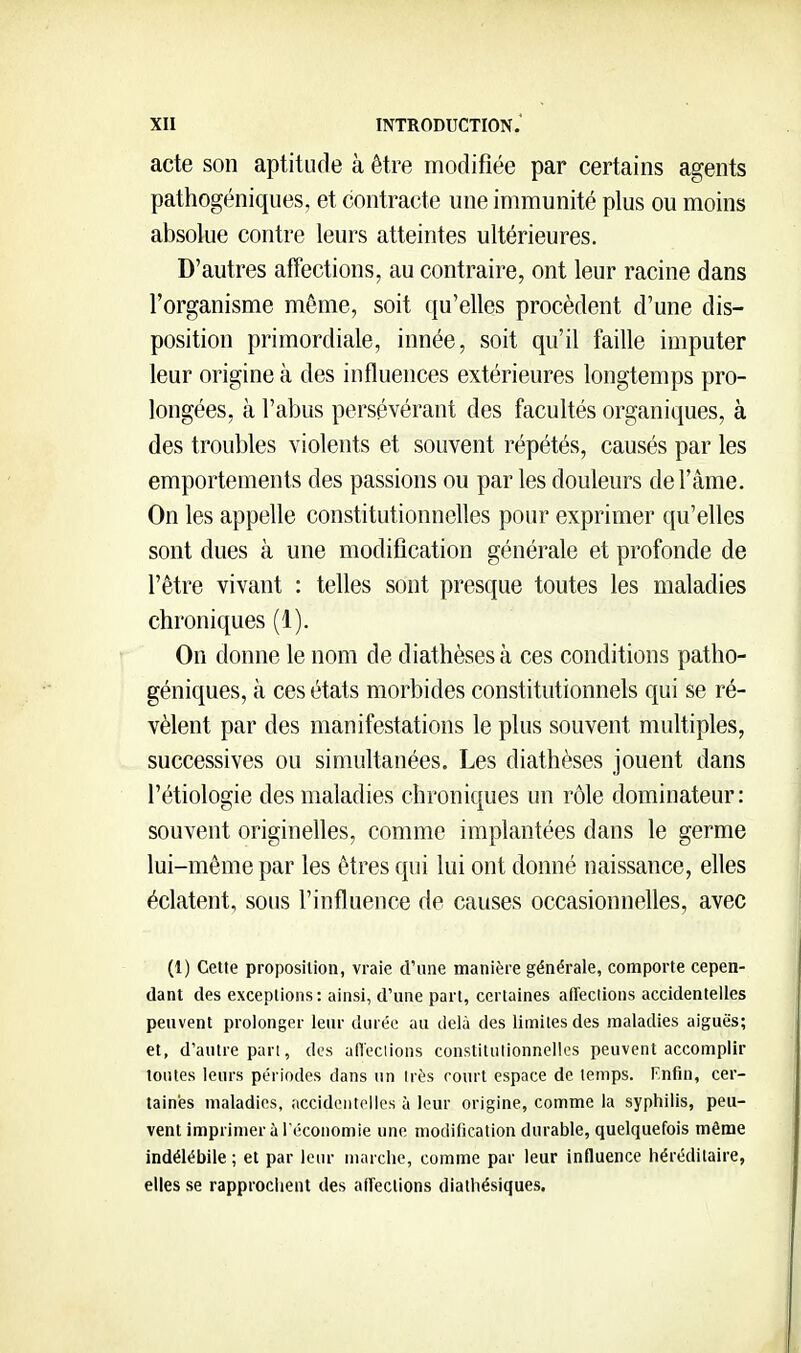 acte son aptitude à être modifiée par certains agents pathogéniques, et contracte une immunité plus ou moins absolue contre leurs atteintes ultérieures. D'autres affections, au contraire, ont leur racine dans l'organisme même, soit qu'elles procèdent d'une dis- position primordiale, innée, soit qu'il faille imputer leur origine à des influences extérieures longtemps pro- longées, à l'abus persévérant des facultés organiques, à des troubles violents et souvent répétés, causés par les emportements des passions ou par les douleurs de l'âme. On les appelle constitutionnelles pour exprimer qu'elles sont dues à une modification générale et profonde de l'être vivant : telles sont presque toutes les maladies chroniques (1). On donne le nom de diathèses à ces conditions patho- géniques, à ces états morbides constitutionnels qui se ré- vèlent par des manifestations le plus souvent multiples, successives ou simultanées. Les diathèses jouent dans l'étiologie des maladies chroniques un rôle dominateur: souvent originelles, comme implantées dans le germe lui-même par les êtres qui lui ont donné naissance, elles éclatent, sous l'influence de causes occasionnelles, avec (1) Cette proposition, vraie d'une manière générale, comporte cepen- dant des exceptions: ainsi, d'une part, certaines afTeclions accidentelles peuvent prolonger leur durée au delà des limites des maladies aiguës; et, d'autre pan, des afleclions constitutionnelles peuvent accomplir toutes leurs périodes dans un irès court espace de temps. Fnfin, cer- taines maladies, accidontollcs à leur origine, comme la syphilis, peu- vent imprimer à l'économie une modification durable, quelquefois même indélébile ; et par leur marche, comme par leur influence héréditaire, elles se rapprochent des afTections diathésiques.