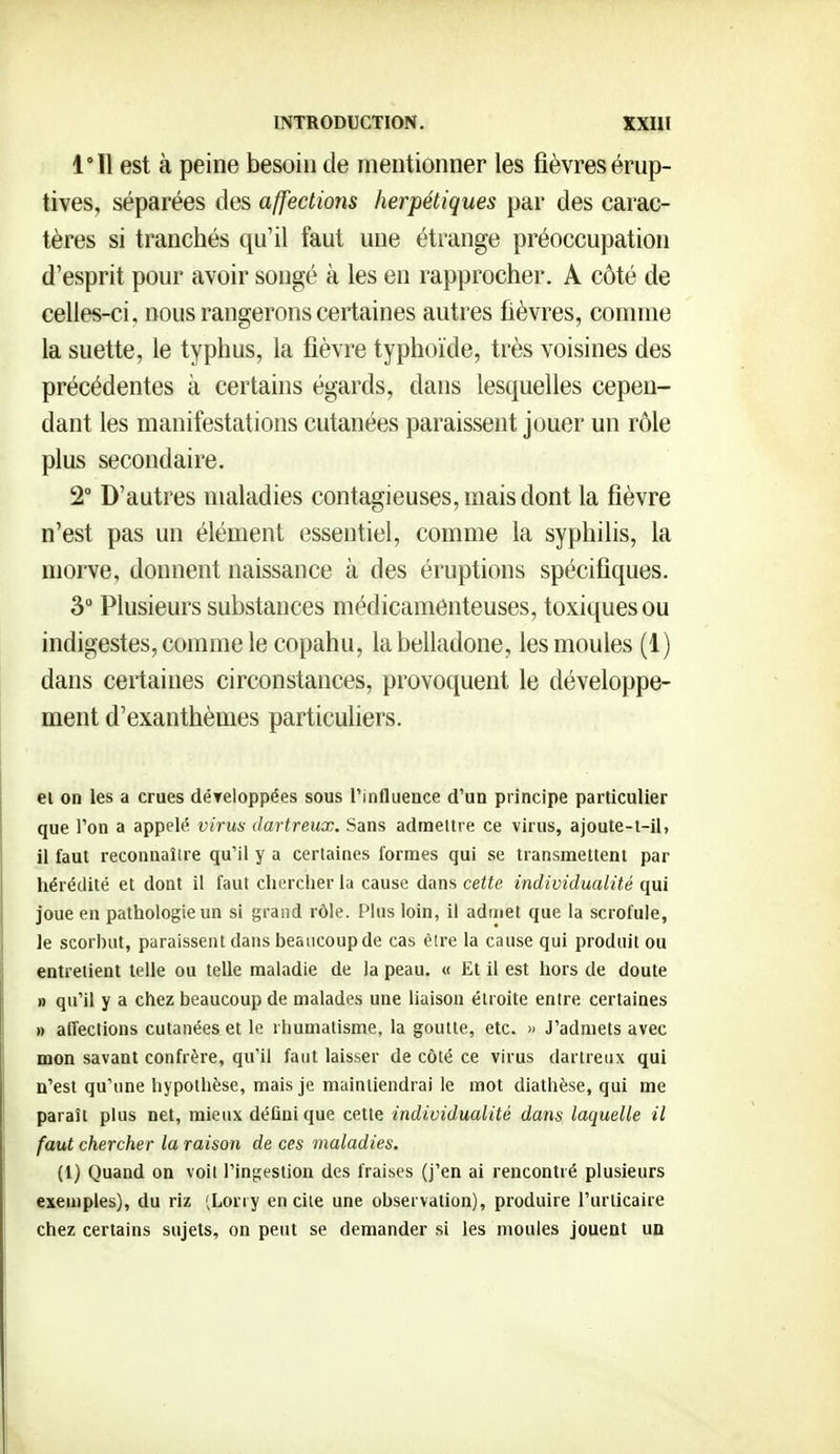 est à peine besoin de mentionner les fièvres érup- tives, séparées des affections herpétiques par des carac- tères si tranchés qu'il faut une étrange préoccupation d'esprit pour avoir songé à les en rapprocher. A côté de celles-ci, nous rangerons certaines autres fièvres, comme la suette, le typhus, la fièvre typhoïde, très voisines des précédentes à certains égards, dans lesquelles cepen- dant lés manifestations cutanées paraissent jouer un rôle plus secondaire. 2° D'autres maladies contagieuses, mais dont la fièvre n'est pas un élément essentiel, comme la syphilis, la morve, donnent naissance à des éruptions spécifiques. 3 Plusieurs substances médicamenteuses, toxiques ou indigestes, comme le copahu, la belladone, les moules (1) dans certaines circonstances, provoquent le développe- ment d'exanthèmes particuliers. ei on les a crues déTeloppées sous l'influence d'un principe particulier que l'on a appelé virus dartreux. Sans admettre ce virus, ajoute-l-il, il faut reconnaître qu'il y a certaines formes qui se transmettent par hérédité et dont il faut chercher la cause dans cette individualité qui joue eu pathologie un si grand rôle. Plus loin, il admet que la scrofule, le scorhut, paraissent dans beaucoup de cas être la cause qui produit ou entretient telle ou telle maladie de la peau. « Et il est hors de doute » qu'il y a chez beaucoup de malades une liaison étroite entre certaines » affections cutanées et le rhumatisme, la goutte, etc. » J'admets avec mon savant confrère, qu'il faut laisser de côté ce virus dartreux qui n'est qu'une hypothèse, mais je maintiendrai le mot diathèse, qui me paraît plus net, mieux défini que cette individualité dans laquelle il faut chercher la raison de ces maladies. (1) Quand on voit l'ingestion des fraises (j'en ai rencontré plusieurs exemples), du riz (Lorry en cite une observation), produire l'urticaire chez certains sujets, on peut se demander si les moules jouent uq