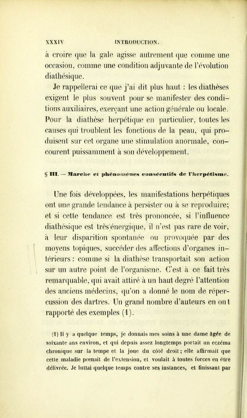 à croire que la gale agisse autrement que comme une occasion, comme une condition adjuvante de l'évolution diathésique. Je rappellerai ce que j'ai dit plus haut : les diathèses exigent le plus souvent pour se manifester des condi- tions auxiliaires, exerçant une action générale ou locale. Pour la diathèse herpétique en particulier, toutes les causes (jui troublent les fonctions de la peau, qui pro- duisent sur cet organe une stimulation anormale, con- courent puissamment à son développement. § III. — Marciie et |>hén»teiénes consécutifs de l'herpétisme. Une fois développées, les manifestations herpétiques ont une grande tendance à persister ou à se reproduire; et si cette tendance est très prononcée, si l'influence diathésique est très;énergique, il n'est pas rare de voir, à leur disparition spontanée ou provoquée par des moyens topiques, succéder des affections d'organes in- térieurs : comme si la diathèse transportait son action sur un autre point de l'organisme. C'est à ce fait très remarquable, qui avait attiré à un haut degré l'attention des anciens médecins, qu'on a donné le nom de réper- cussion des dartres. Un grand nombre d'auteurs en ont rapporté des exemples (1). (1) 11 y a quelque temps, je donnais mes soins à une dame âgée de soixante ans environ, et qui depuis assez longtemps portait un eczéma chronique sur la tempe et la joue du côté droit ; elle affirmait que cette maladie prenait de l'extension, et voulait à toutes forces en être délivrée. Je luttai quelque temps contre ses instances, et finissant par