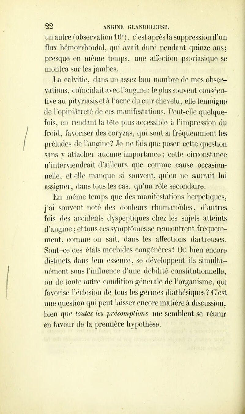 un autre (observation 10'), c'est après la suppression d'un flux hémorrhoïdal, qui avait duré pendant quinze ans; presque en même temps, une affection psoriasique se montra sur les jambes. La calvitie, dans un assez bon nombre de mes obser- vations, coïncidait avec l'angine: le pins souvent consécu- tive au pityriasis età l'acné du cuir chevelu, elle témoigne de l'opiniâtreté de ces manifestations. Peut-elle quelque- fois, en rendant la tête plus accessible à l'impression du froid, favoriser des coryzas, qui sont si fréquemment les préludes de l'angine? Je ne fais que poser cette question sans y attacher aucune importance ; cette circonstance n'interviendrait d'ailleurs que comme cause occasion- nelle, et elle manque si souvent, qu'on ne saurait lui assigner, dans tous les cas, qu'un rôle secondaire. En même temps que des manifestations herpétiques, j'ai souvent noté des douleurs rhumatoïdes, d'autres fois des accidents dyspeptiques chez les sujets atteints d'angine ; et tous ces symptômes se rencontrent fréquem- ment, comme on sait, dans les affections dartreuses. Sont-ce des états morbides congénères? Ou bien encore distincts dans leur essence, se développent-ils simulta- nément sous l'influence d'une débilité constitutionnelle, ou de toute autre condition générale de l'organisme, qui favorise l'éclosion de tous les germes diathésiques ? C'est une question qui peut laisser encore matière à discussion, bien que toutes les présomptions me semblent se réunir en faveur de la première hypothèse.