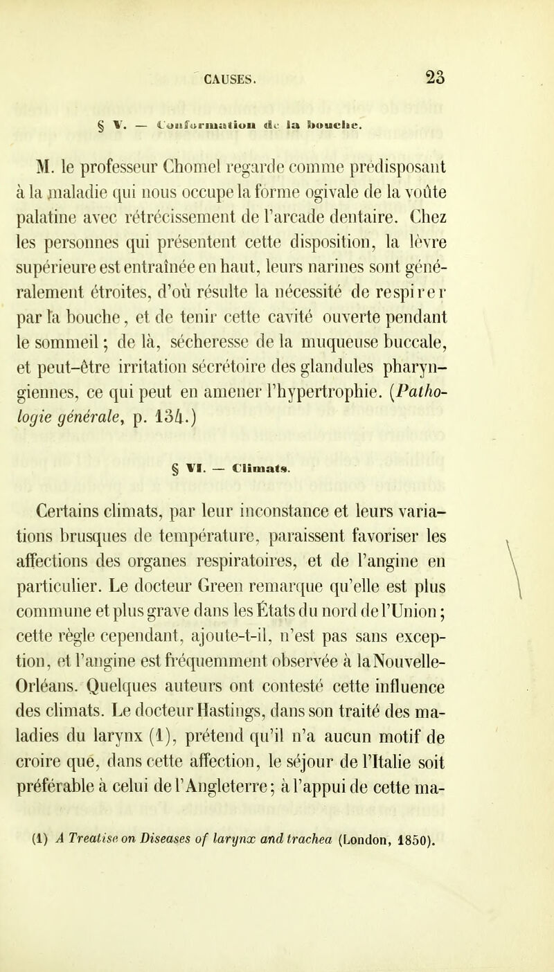 § V. — Cuiifuriusttiun de la buuclic. M. le professeur Chomel regarde comme prédisposant à la maladie qui nous occupe la forme ogivale de la voûte palatine avec rétrécissement de l'arcade dentaire. Chez les personnes qui présentent cette disposition, la lèvre supérieure est entraînée en haut, leurs narines sont géné- ralement étroites, d'où résulte la nécessité de respirer par la bouche, et de tenir cette cavité ouverte pendant le sommeil ; de là, sécheresse de la muqueuse buccale, et peut-être irritation sécrétoire des glandules pharyn- giennes, ce qui peut en amener l'hypertrophie. {Patho- logie générale, p. I2>li.) § VI. — Climats. Certains climats, par leur inconstance et leurs varia- tions brusques de température, paraissent favoriser les affections des organes respiratoires, et de l'angine en particulier. Le docteur Green remarque qu'elle est plus commune et plus grave dans les États du nord de l'Union ; cette règle cependant, ajoute-t-il, n'est pas sans excep- tion, et l'angine est fréquemment observée à laNouvelle- Orléans. Quelques auteurs ont contesté cette influence des climats. Le docteur Hastings, dans son traité des ma- ladies du larynx (1), prétend qu'il n'a aucun motif de croire que, dans cette affection, le séjour de l'Italie soit préférable à celui de l'Angleterre; à l'appui de cette nia- (1) A Treatise on Diseases of larynx and trachea (London, 1850).