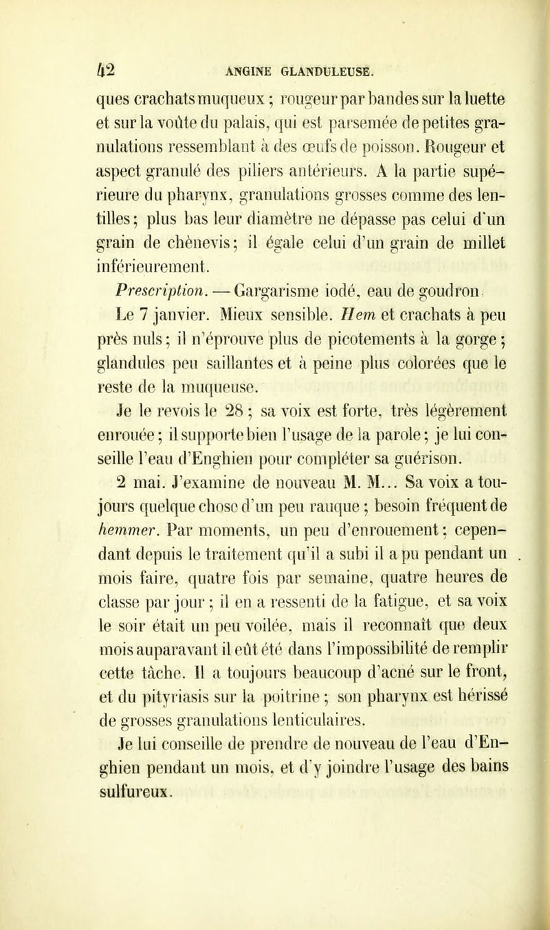 ques crachats muqueux ; rougeur par bandes sur la luette et sur la voûte du palais, qui est parsemée de petites gra- nulations ressemblant à des œufs de poisson. Rougeur et aspect granulé des piliers antérieurs. A la partie supé- rieure du pharynx, granulations grosses comme des len- tilles ; plus bas leur diamètre ne dépasse pas celui dun grain de chènevis; il égale celui d'un grain de millet inférieurement. Prescription. — Gargarisme iodé, eau de goudron Le 7 janvier. Mieux sensible. Hem et crachats à peu près nuls ; il n'éprouve plus de picotements à la gorge ; glandules peu saillantes et à peine plus colorées que le reste de la muqueuse. Je le revois le 28 ; sa voix est forte, très légèrement enrouée ; il supporte bien l'usage de la parole ; je lui con- seille l'eau d'Enghien pour compléter sa guérison. 2 mai. J'examine de nouveau M. M... Sa voix a tou- jours ({uelque chose d'un peu rauque ; besoin fréquent de hemmer. Par moments, un peu d'enrouement ; cepen- dant depuis le traitement qu'il a subi il a pu pendant un mois faire, quatre fois par semaine, quatre heures de classe par jour ; il en a ressenti de la fatigue, et sa voix le soir était un peu voilée, mais il reconnaît que deux mois auparavant il eût été dans l'impossibilité de remplir cette tâche. Il a toujours beaucoup d'acné sur le front, et du pityriasis sur la poitrine ; son pharynx est hérissé de grosses granulations lenticulaires. Je lui conseille de prendre de nouveau de l'eau d'En- ghien pendant un mois, et d'y joindre l'usage des bains sulfureux.