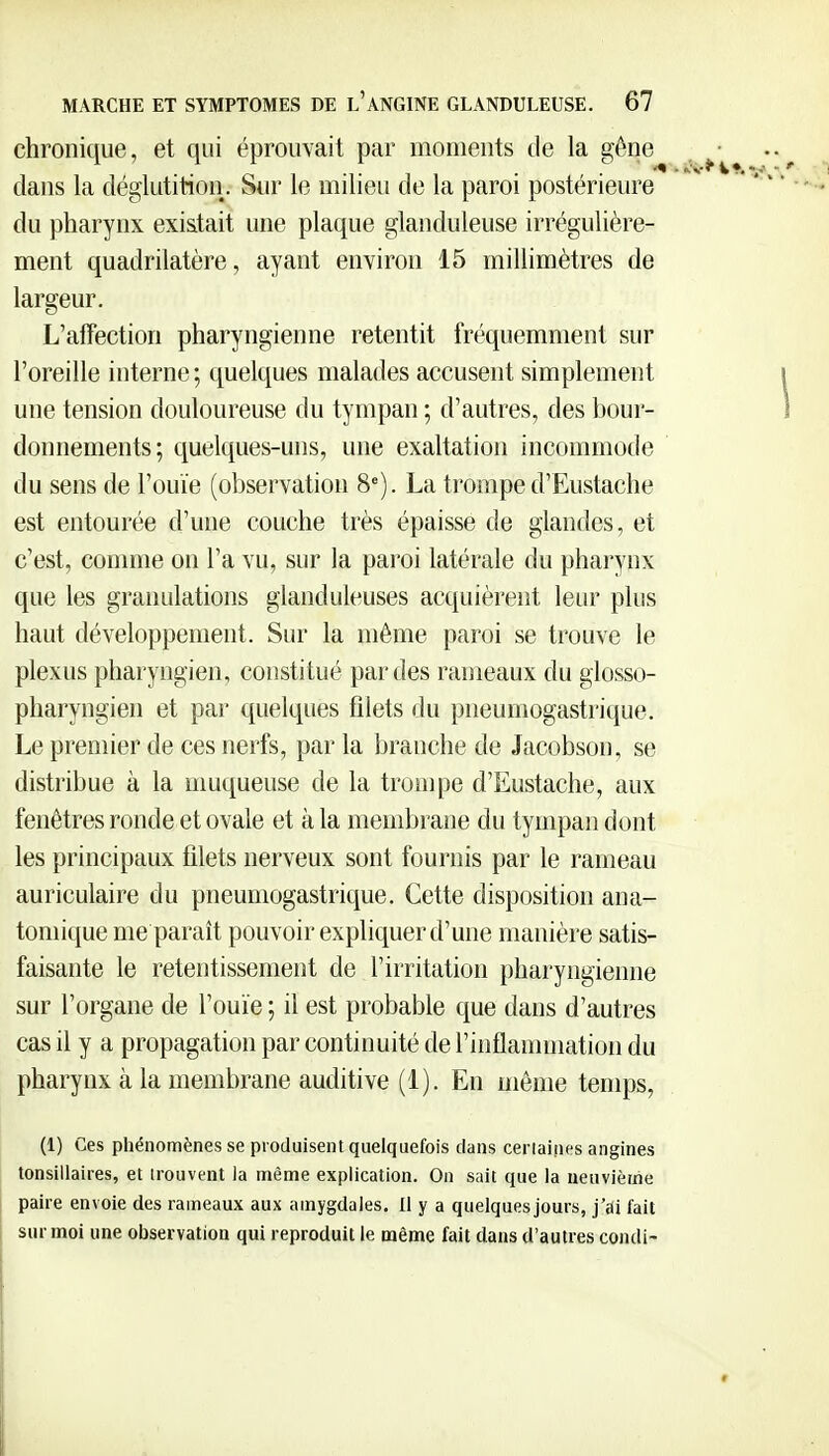 chronique, et qui éprouvait par moments de la gêne ^■ dans la déglutition. Sur le milieu de la paroi postérieure • • •• du pharynx existait une plaque glanduleuse irrégulière- ment quadrilatère, ayant environ 15 millimètres de largeur. L'affection pharyngienne retentit fréquemment sur l'oreille interne; quelques malades accusent simplement i une tension douloureuse du tympan ; d'autres, des bour- 1 donnements; quelques-uns, une exaltation incommode du sens de l'ouïe (observation 8'). La trompe d'Eustache est entourée d'une couche très épaisse de glandes, et c'est, comme on l'a vu, sur la paroi latérale du pharynx que les granulations glanduleuses acquièrent leur plus haut développement. Sur la même paroi se trouve le plexus pharyngien, constitué par des rameaux du glosso- pharyngien et par quelques filets du pneumogastrique. Le premier de ces nerfs, par la branche de Jacobson, se distribue à la muqueuse de la trompe d'Eustache, aux fenêtres ronde et ovale et à la membrane du tympan dont les principaux filets nerveux sont fournis par le rameau auriculaire du pneumogastrique. Cette disposition ana- toniique me paraît pouvoir expliquer d'une manière satis- faisante le retentissement de l'irritation pharyngienne sur l'organe de l'ouïe ; il est probable que dans d'autres cas il y a propagation par continuité de l'inflannnation du pharynx à la membrane auditive (1). En même temps, (1) Ces phénomènes se produisent quelquefois dans cerlaines angines tonsillaires, et trouvent ia même explication. On sait que la neuvième paire envoie des rameaux aux amygdales. Il y a quelques jours, j'ai fait sur moi une observation qui reproduit le même fait dans d'autres condi- I