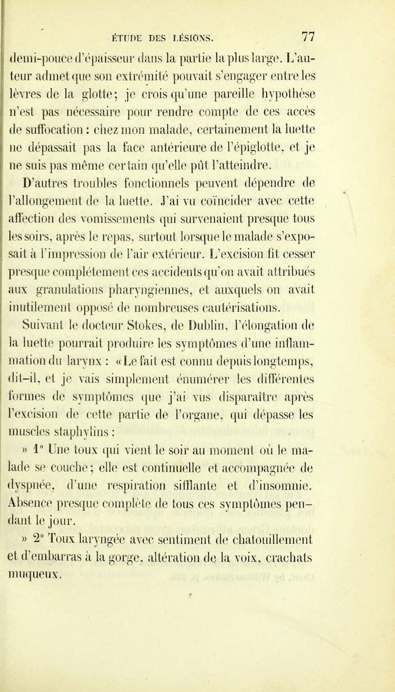 demi-pouce crépaisseur d<ans la partie la plus large. L'au- teur admet que son extrémité pouvait s'engager entre les lèvres de la glotte; je crois qu'une pareille hypothèse n'est pas nécessaire pour rendre compte de ces accès de suffocation : chez mon malade, certainement la luette ne dépassait pas la face antérieure de l'épigiotte, et je ne suis pas même certain qu'elle pût l'atteindre. ' D'autres troubles fonctionnels peuvent dépendre de l'allongement de la luette. J'ai vu coïncider avec cette atîection des vomissements qui survenaient pres([ue tous les soirs, après le repas, surtout lorsque le malade s'expo- sait à l'impression de l'air extérieur. L'excision fit cesser presque complètement ces accidents qu'on avait attribués aux granulations pharyngiennes, et auxquels on avait inutilement opposé de nombreuses cautérisations. Suivant le docteur Stokes, de Dublin, l'élongation de la luette pourrait produire les symptômes d'une inflam- mation du larynx : « Le fait est connu depuis longtenqjs, dit-il, et je vais simplement énumérer les différentes formes de symptômes que j'ai vus disparaître après l'excision de cette partie de l'organe, qui dépasse les muscles staphylins : » 1° Une toux qui vient le soir au moment où le ma- lade se couche ; elle est continuelle et accompagnée de dyspnée, d'une respiration sifflante et d'insomnie. Absence presque complète de tous ces symptômes pen- dant le jour. » 2° Toux laryngée avec sentiment de chatouillement et d'endiarras à la gorge, altération de la v«jix, crachats nuiqueux.