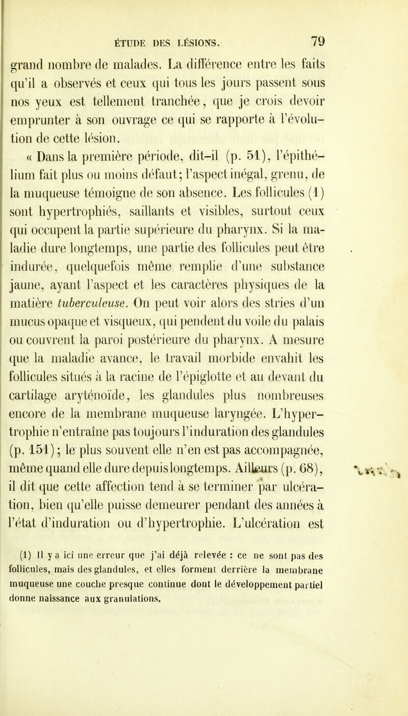 grand nombre de malades. La différence entre les faits qu'il a observés et ceux qui tous les jours passent sous nos yeux est tellement tranchée, que je crois devoir emprunter à son ouvrage ce qui se rapporte à l'évolu- tion de cette lésion. « Dans la première période, dit-il (p. 51), l'épithé- lium fait plus ou moins défaut; l'aspect inégal, grenu, de la muqueuse témoigne de son absence. Les follicules (1) sont hypertrophiés, saillants et visibles, surtout ceux qui occupent la partie supérieure du pharynx. Si la ma- ladie dure longtemps, une partie des follicules peut être indurée, quelquefois même remplie d'une substance jaune, ayant l'aspect et les caractères physiques de la matière tuberculeuse. On peut voir alors des stries d'un mucus opaque et visqueux, qui pendent du voile du palais ou couvrent la paroi postérieure du pharynx. A mesure que la maladie avance, le travail morbide envahit les follicules situés à la racine de l'épiglotte et au devant du cartilage aryténoïde, les glandules plus nombreuses encore de la membrane muqueuse laryngée. L'hyper- trophie n'entraîne pas toujours l'induration des glandules (p. 151) ; le plus souvent elle n'en est pas accompagnée, même quand elle dure depuislongtemps. Ailkurs (p. 68), il dit que cette affection tend à se terminer par ulcéra- tion, bien qu'elle puisse demeurer pendant des années à l'état d'induration ou d'hypertrophie. L'ulcération est (1) Il y a ici une erreur que j'ai déjà relevée : ce ne sont pas des follicules, mais des glandules, et elles forment derrière la membrane muqueuse une couche presque continue dont le développement partiel donne naissance aux granulations.