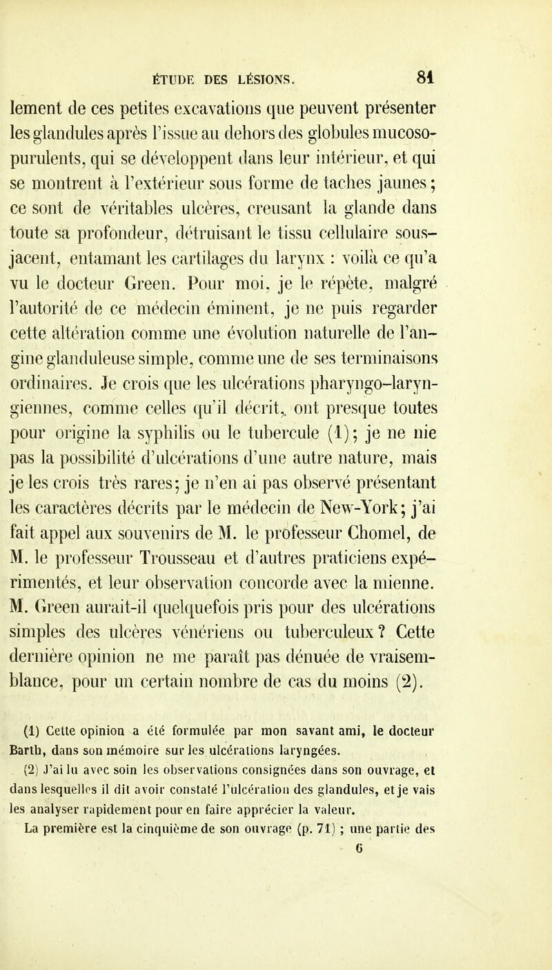 lement de ces petites excavations que peuvent présenter les glandules après l'issue au dehors des globules mucoso- purulents, qui se développent dans leur intérieur, et qui se montrent à l'extérieur sous forme de taches jaunes ; ce sont de véritables ulcères, creusant la glande dans toute sa profondeur, détruisant le tissu cellulaire sous- jacent, entamant les cartilages du larynx : voilà ce qu'a vu le docteur Green. Pour moi, je le répète, malgré l'autorité de ce médecin éminent, je ne puis regarder cette altération comme une évolution naturelle de l'an- gine glanduleuse simple, comme une de ses terminaisons ordinaires. Je crois que les ulcérations pharyngo-laryn- giennes, comme celles qu'il décrit,, ont presque toutes pour origine la syphilis ou le tubercule (1); je ne nie pas la possibilité d'ulcérations d'une autre nature, mais je les crois très rares; je n'en ai pas observé présentant les caractères décrits par le médecin de New-York; j'ai fait appel aux souvenirs de M. le professeur Chomel, de M. le professeur Trousseau et d'autres praticiens expé- rimentés, et leur observation concorde avec la mienne. M. Green aurait-il quelquefois pris pour des ulcérations simples des ulcères vénériens ou tuberculeux? Cette dernière opinion ne me paraît pas dénuée de vraisem- blance, pour un certain nombre de cas du moins (2). (1) Celle opinioQ a été formulée par mon savant ami, le docteur Bartl), dans son mémoire sur les ulcérations laryngées. (2) J'ai lu avec soin les observations consignées dans son ouvrage, et dans lesquelips il dit avoir constaté rulcéralioii des glandules, et je vais les analyser rapidement pour en faire apprécier la valeur. La première est la cinquième de son ouvrage (p. 71) ; une partie des e