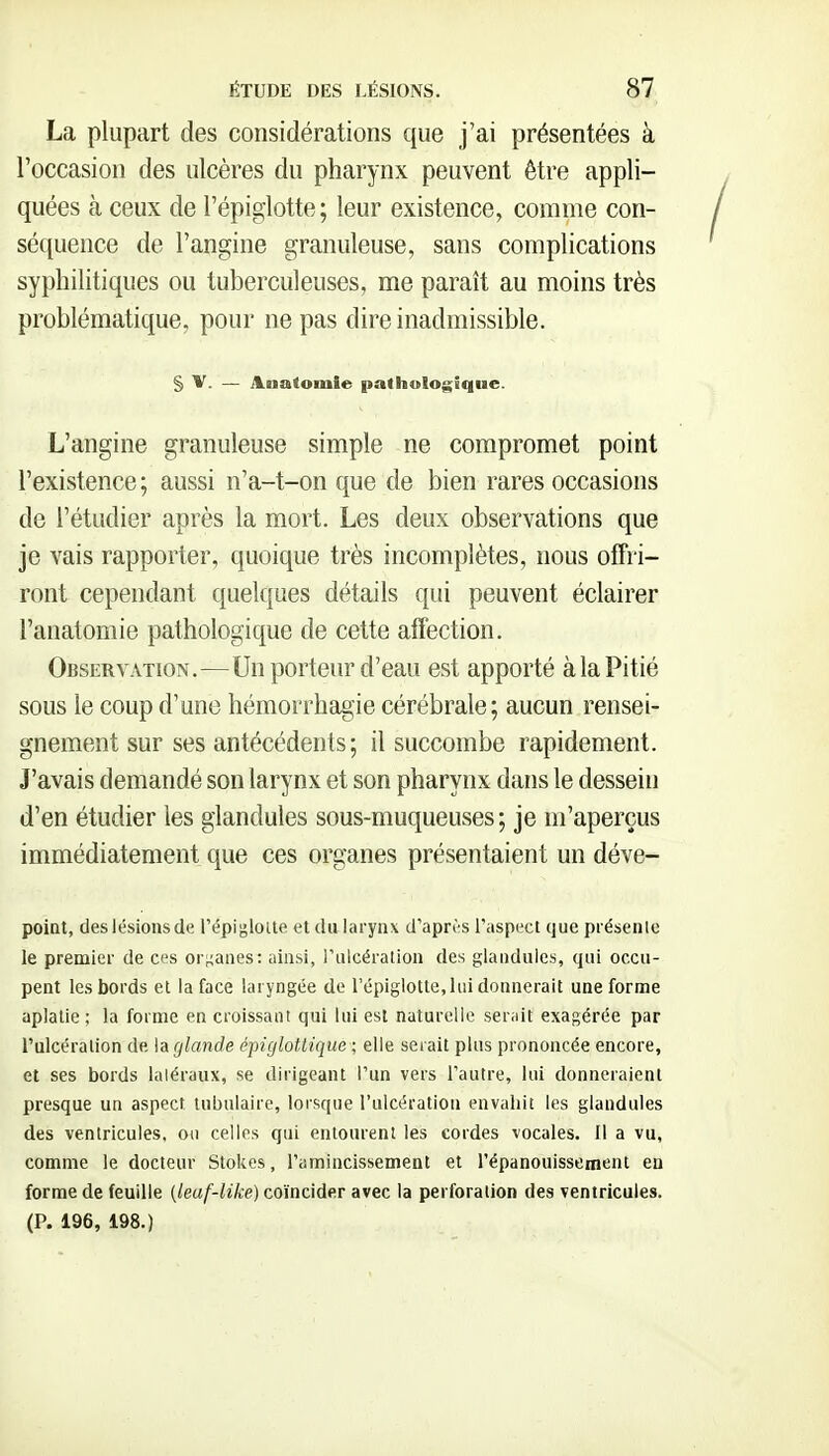 La plupart des considérations que j'ai présentées à l'occasion des ulcères du pharynx peuvent être appli- quées à ceux de l'épiglotte; leur existence, comme con- sé([uence de l'angine granuleuse, sans complications syphilitiques ou tuberculeuses, me paraît au moins très problématique, pour ne pas dire inadmissible. § V. — Anatomle pathologique. L'angine granuleuse simple ne compromet point l'existence ; aussi n'a-t-on que de bien rares occasions de l'étudier après la mort. Les deux observations que je vais rapporter, quoique très incomplètes, nous offri- ront cependant quelques détails qui peuvent éclairer l'anatomie pathologique de cette affection. Observation.—Un porteur d'eau est apporté à la Pitié sous le coup d'une hémorrhagie cérébrale; aucun rensei- gnement sur ses antécédents; il succombe rapidement. J'avais demandé son larynx et son pharynx dans le dessein d'en étudier les glandules sous-muqueuses ; je m'aperçus immédiatement que ces organes présentaient un déve- poiat, des lésionsde l'épigloite et dalarynx d'après l'aspect que présente le premier de ces or^^anes: ainsi, l'ulcération des glandules, qui occu- pent les bords et la face laryngée do l'épiglotte, lui donnerait une forme aplatie ; la forme en croissant qui lui est naturelle serait exagérée par l'ulcération de la glande épiglottique ; elle serait plus prononcée encore, et ses bords laléraux, se dirigeant l'un vers l'autre, lui donneraient presque un aspect tubulaire, lorsque l'ulcération envahit les glandules des ventricules, on celles qui entourent les cordes vocales. Il a vu, comme le docteur Stokes, l'amincissement et l'épanouissement en forme de feuille {leaf-like) coïncider avec la perforation des ventricules. (P. 196, 198.)