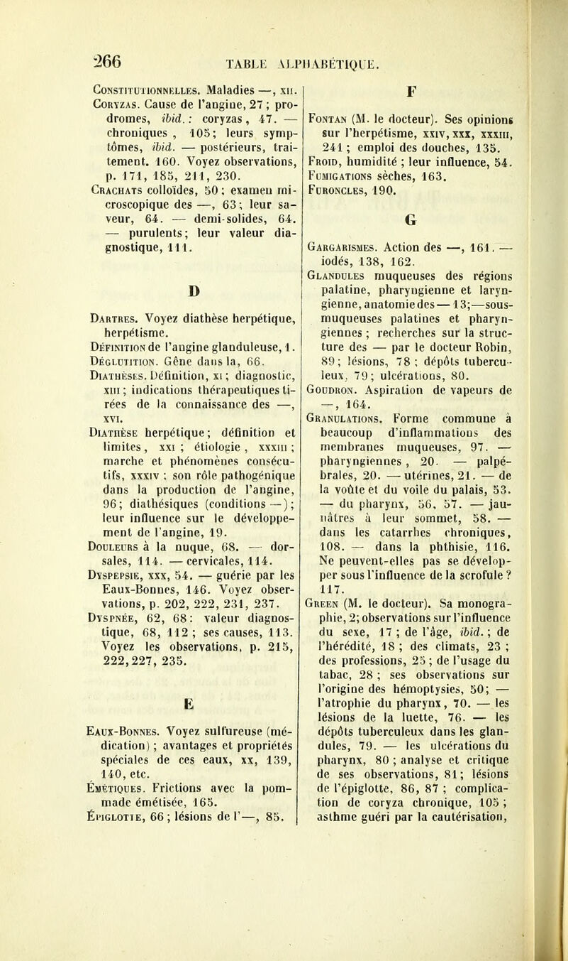 CoNSTiTuiiONNBLLEs. Maladies —, xii. Coryzas. Cause de l'angiue, 27 ; pro- dromes, ibid.: coryzas, i7. — chroniques , 105; leurs symp- tômes, ibid. — postérieurs, trai- tement. 160. Voyez observations, p. 171, 185, 211, 230. Crachats colloïdes, 50 ; examen mi- croscopique des —, 63 ; leur sa- veur, 64. — demi-solides, 64. — purulents; leur valeur dia- gnostique, 111. D Dartres. Voyez diathèse herpétique, herpétisme. Définition de l'angine glanduleuse, 1. Dégldtition. Gêne dans la, (>6. DiATHÉsEs. Définition, xi ; diagnostic, XIII ; indications thérapeutiques ti- rées de la connaissance des —, XVI. Diathèse herpétique ; définition et limites, xxi ; étiolofiie , xxxiii ; marche et phénomènes consécu- tifs, xxxiv ; son rôle pathogénique dans la production de l'angine, 96; dialhésiques (conditions—); leur influence sur le développe- ment de l'angine, 19. Douleurs à la nuque, 68. — dor- sales, 114. —cervicales, 114. Dyspepsie, xxx, 54. — guérie par les Eaux-Bonnes, 146. Voyez obser- vations, p. 202, 222, 231, 237. Dyspnée, 62, 68 : valeur diagnos- tique, 68, 112; ses causes, 113. Voyez les observations, p. 215, 222,227, 235. E Eaux-Bonnes. Voyez sulfureuse (mé- dication) ; avantages et propriétés spéciales de ces eaux, xx, 139, 140, etc. Émètiques. Frictions avec la pom- made émétisée, 165. Éi'iGLOTiE, 66 ; lésions de V—, 85. F FoNTAN (M. le docteur). Ses opinions sur l'herpétisme, xxiv, xxx, xxxiii, 241 ; emploi des douches, 135. Froid, humidité ; leur influence, 54. Fumigations sèches, 163. Furoncles, 190. G Gargarismes. Action des —, 161. — iodés, 138, 162. Glandules muqueuses des régions palatine, pharyngienne et laryn- gienne, anatomiedes— 13;—sous- muqueuses palatines et pharyn- giennes ; recherches sur la struc- ture des — par le docteur Robin, 89; lésions, 78; dépôts tubercu- leux, 79; ulcérations, 80. Goudron. Aspiration de vapeurs de — , 164. Granulations. Forme commune à beaucoup d'inflammations des membranes muqueuses, 97. — pharyngiennes, 20. — palpé- braies, 20. —utérines, 21. —de la voûleet du voile du palais, 53. — du pharynx, 36, 57. — jau- nâtres à leur sommet, 58. — dans les catarrhes chroniques, 108. — dans la phthisie, 116. Ne peuvent-elles pas se dévelop- per sous l'influence de la scrofule ? 117. Green (M. le docteur). Sa monogra- phie, 2; observations sur l'influence du sexe, 17 ; de l'âge, ibid.; de l'hérédité, 18 ; des climats, 23 ; des professions, 23 ; de l'usage du tabac, 28 ; ses observations sur l'origine des hémoptysie», 50; — l'atrophie du pharynx, 70. — les lésions de la luette, 76. — les dépôts tuberculeux dans les glan- dules, 79. — les ulcérations du pharynx, 80 ; analyse et critique de ses observations, 81 ; lésions de l'épiglolte, 86, 87 ; complica- tion de coryza chronique, 105 ; asthme guéri par la cautérisation,