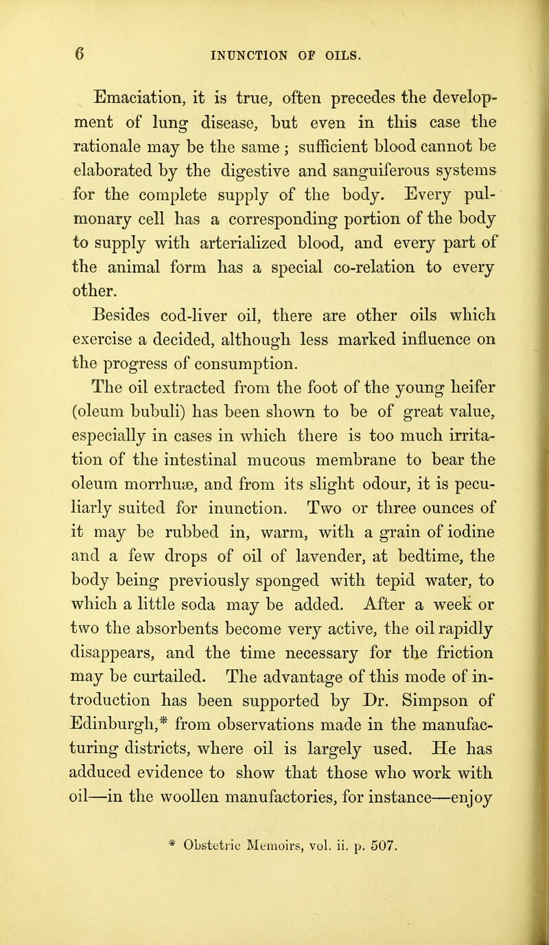Emaciation, it is true, often precedes the develop- ment of lung disease, but even in this case the rationale may be the same ; sufficient blood cannot be elaborated by the digestive and sanguiferous systems for the complete supply of the body. Every pul- monary cell has a corresponding portion of the body to supply with arterialized blood, and every part of the animal form has a special co-relation to every other. Besides cod-liver oil, there are other oils which exercise a decided, although less marked influence on the progress of consumption. The oil extracted from the foot of the young heifer (oleum bubuli) has been shown to be of great value, especially in cases in which there is too much irrita- tion of the intestinal mucous membrane to bear the oleum morrhuae, and from its slight odour, it is pecu- liarly suited for inunction. Two or three ounces of it may be rubbed in, warm, with a grain of iodine and a few drops of oil of lavender, at bedtime, the body being previously sponged with tepid water, to which a little soda may be added. After a week or two the absorbents become very active, the oil rapidly disappears, and the time necessary for the friction may be curtailed. The advantage of this mode of in- troduction has been supported by Dr. Simpson of Edinburgh,* from observations made in the manufac- turing districts, where oil is largely used. He has adduced evidence to show that those who work with oil—in the woollen manufactories, for instance—enjoy * Obstetric Memoirs, vol. ii. p. 507.