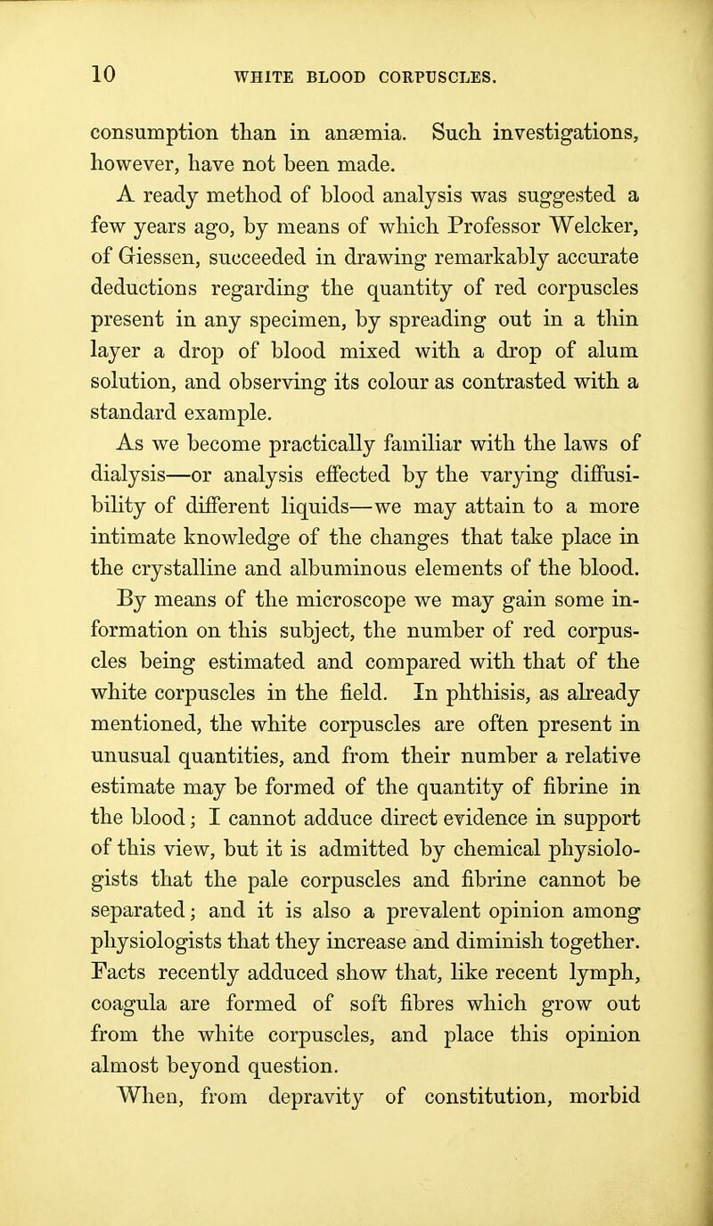 consumption than in ansemia. Such investigations, however, have not been made. A ready method of blood analysis was suggested a few years ago, by means of which Professor Welcker, of Griessen, succeeded in drawing remarkably accurate deductions regarding the quantity of red corpuscles present in any specimen, by spreading out in a thin layer a drop of blood mixed with a drop of alum solution, and observing its colour as contrasted with a standard example. As we become practically familiar with the laws of dialysis—or analysis effected by the varying diffusi- bility of different liquids—we may attain to a more intimate knowledge of the changes that take place in the crystalline and albuminous elements of the blood. By means of the microscope we may gain some in- formation on this subject, the number of red corpus- cles being estimated and compared with that of the white corpuscles in the field. In phthisis, as already mentioned, the white corpuscles are often present in unusual quantities, and from their number a relative estimate may be formed of the quantity of fibrine in the blood; I cannot adduce direct evidence in support of this view, but it is admitted by chemical physiolo- gists that the pale corpuscles and fibrine cannot be separated; and it is also a prevalent opinion among physiologists that they increase and diminish together. Facts recently adduced show that, like recent lymph, coagula are formed of soft fibres which grow out from the white corpuscles, and place this opinion almost beyond question. When, from depravity of constitution, morbid