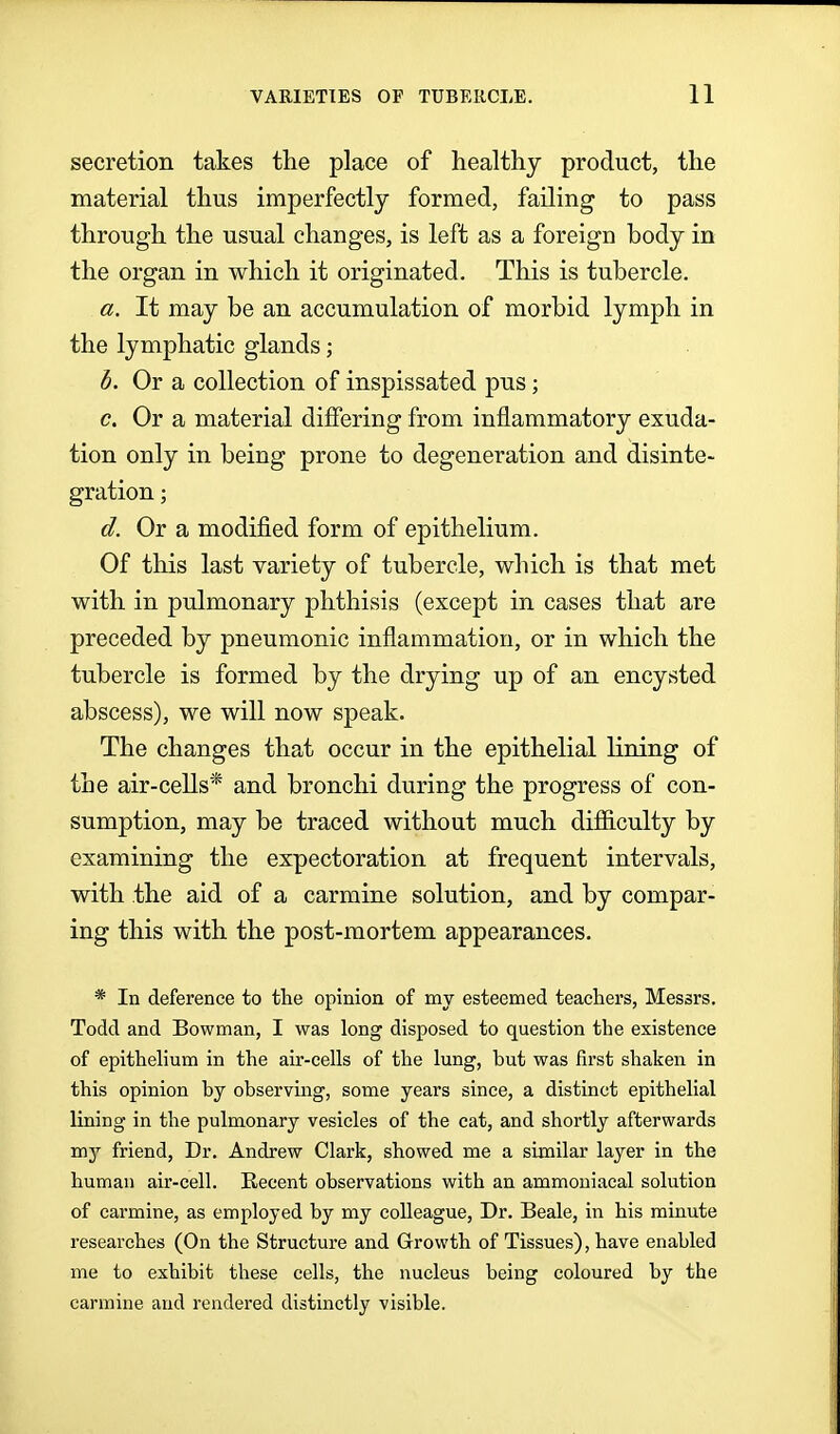 secretion takes the place of healthy product, the material thus imperfectly formed, failing to pass through the usual changes, is left as a foreign body in the organ in which it originated. This is tubercle. a. It may be an accumulation of morbid lymph in the lymphatic glands; h. Or a collection of inspissated pus; <?. Or a material differing from inflammatory exuda- tion only in being prone to degeneration and disinte- gration ; d. Or a modified form of epithelium. Of this last variety of tubercle, which is that met with in pulmonary phthisis (except in cases that are preceded by pneumonic inflammation, or in which the tubercle is formed by the drying up of an encysted abscess), we will now speak. The changes that occur in the epithelial lining of the air-cells* and bronchi during the progress of con- sumption, may be traced without much difiiculty by examining the expectoration at frequent intervals, with the aid of a carmine solution, and by compar- ing this with the post-mortem appearances. * In deference to the opinion of my esteemed teachers, Messrs. Todd and Bowman, I was long disposed to question the existence of epithehum in the air-cells of the lung, but was first shaken in this opinion by observing, some years since, a distinct epithelial lining in the pulmonary vesicles of the cat, and shortly afterwards my friend. Dr. Andrew Clark, showed me a similar layer in the human air-cell. Recent observations with an ammouiacal solution of carmine, as employed by my colleague, Dr. Beale, in his minute researches (On the Structure and Growth of Tissues), have enabled me to exhibit these cells, the nucleus being coloured by the carmine and rendered distinctly visible.