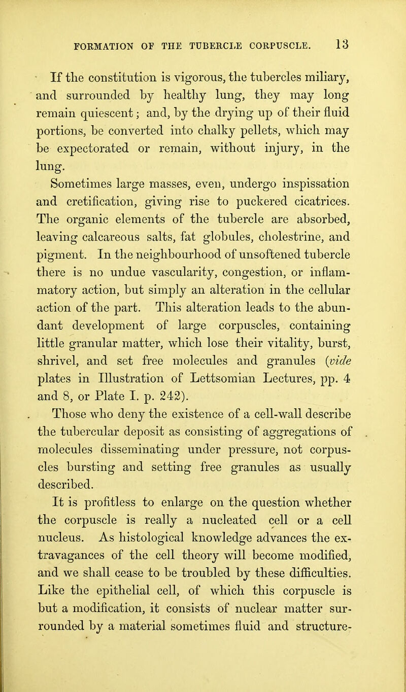 • If the constitution is vigorous, the tubercles miliary, and surrounded by healthy lung, they may long remain quiescent; and, by the drying up of their fluid portions, be converted into chalky pellets, which may be expectorated or remain, without injury, in the lung. Sometimes large masses, even, undergo inspissation and cretification, giving rise to puckered cicatrices. The organic elements of the tubercle are absorbed, leaving calcareous salts, fat globules, cholestrine, and pigment. In the neighbourhood of unsoftened tubercle there is no undue vascularity, congestion, or inflam- matory action, but simply an alteration in the cellular action of the part. This alteration leads to the abun- dant development of large corpuscles, containing little granular matter, which lose their vitality, burst, shrivel, and set free molecules and granules {^ide plates in Illustration of Lettsomian Lectures, pp. 4 and 8, or Plate I. p. 242). Those who deny the existence of a ceU-wall describe the tubercular deposit as consisting of aggregations of molecules disseminating under pressure, not corpus- cles bursting and setting free granules as usually described. It is profitless to enlarge on the question whether the corpuscle is really a nucleated cell or a cell nucleus. As histological knowledge advances the ex- travagances of the cell theory will become modified, and we shall cease to be troubled by these difiiculties. Like the epithelial cell, of which this corpuscle is but a modification, it consists of nuclear matter sur- rounded by a material sometimes fluid and structure-
