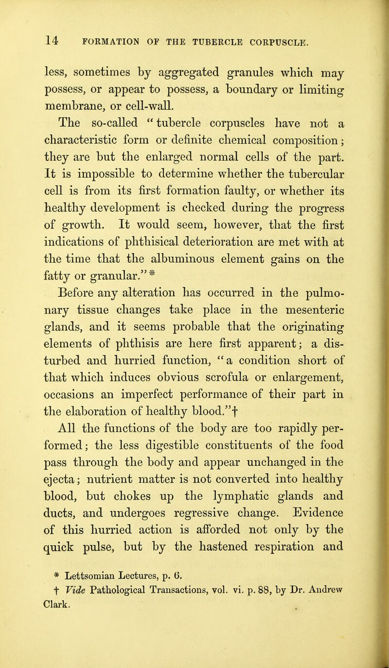 less, sometimes by aggregated granules which may possess, or appear to possess, a boundary or limiting membrane, or cell-wall. The so-called  tubercle corpuscles have not a characteristic form or definite chemical composition; they are but the enlarged normal cells of the part. It is impossible to determine whether the tubercular ceU is from its first formation faulty, or whether its healthy development is checked during the progress of growth. It would seem, however, that the first indications of phthisical deterioration are met with at the time that the albuminous element gains on the fatty or granular.* Before any alteration has occurred in the pulmo- nary tissue changes take place in the mesenteric glands, and it seems probable that the originating elements of phthisis are here first apparent; a dis- turbed and hurried function,  a condition short of that which induces obvious scrofula or enlargement, occasions an imperfect performance of their part in the elaboration of healthy blood/'f All the functions of the body are too rapidly per- formed; the less digestible constituents of the food pass through the body and appear unchanged in the ejecta; nutrient matter is not converted into healthy blood, but chokes up the lymphatic glands and ducts, and undergoes regressive change. Evidence of this hurried action is afibrded not only by the quick pulse, but by the hastened respiration and * Lettsomian Lectures, p. 6. t Vide Pathological Transactions, vol. vi. p. 88, by Dr. Andrew Clark.