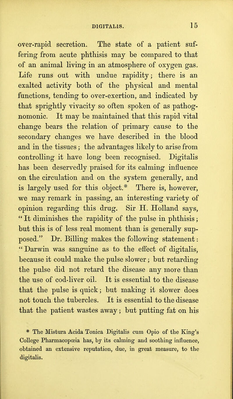 over-rapid secretion. The state of a patient suf- fering from acute phthisis may be compared to that of an animal living in an atmosphere of oxygen gas. Life runs out with undue rapidity; there is an exalted activity both of the physical and mental functions, tending to over-exertion, and indicated by that sprightly vivacity so often spoken of as pathog- nomonic. It may be maintained that this rapid vital change bears the relation of primary cause to the secondary changes we have described in the blood and in the tissues ; the advantages likely to arise from controlling it have long been recognised. Digitalis has been deservedly praised for its calming influence on the circulation and on the system generally, and is largely used for this object.* There is, however, we may remark in passing, an interesting variety of opinion regarding this drug. Sir H. Holland says,  It diminishes the rapidity of the pulse in phthisis; but this is of less real moment than is generally sup- posed. Dr. Billing makes the following statement:  Darwin was sanguine as to the effect of digitalis, because it could make the pulse slower; but retarding the pulse did not retard the disease any more than the use of cod-liver oil. It is essential to the disease that the pulse is quick; but making it slower does not touch the tubercles. It is essential to the disease that the patient wastes away; but putting fat on his * The Mistura Acida Tonica Digitalis cum Opio of the King's College Pharmacopceia has, by its calming and soothing influence, obtained an extensive reputation, due, in great measure, to the digitalis.