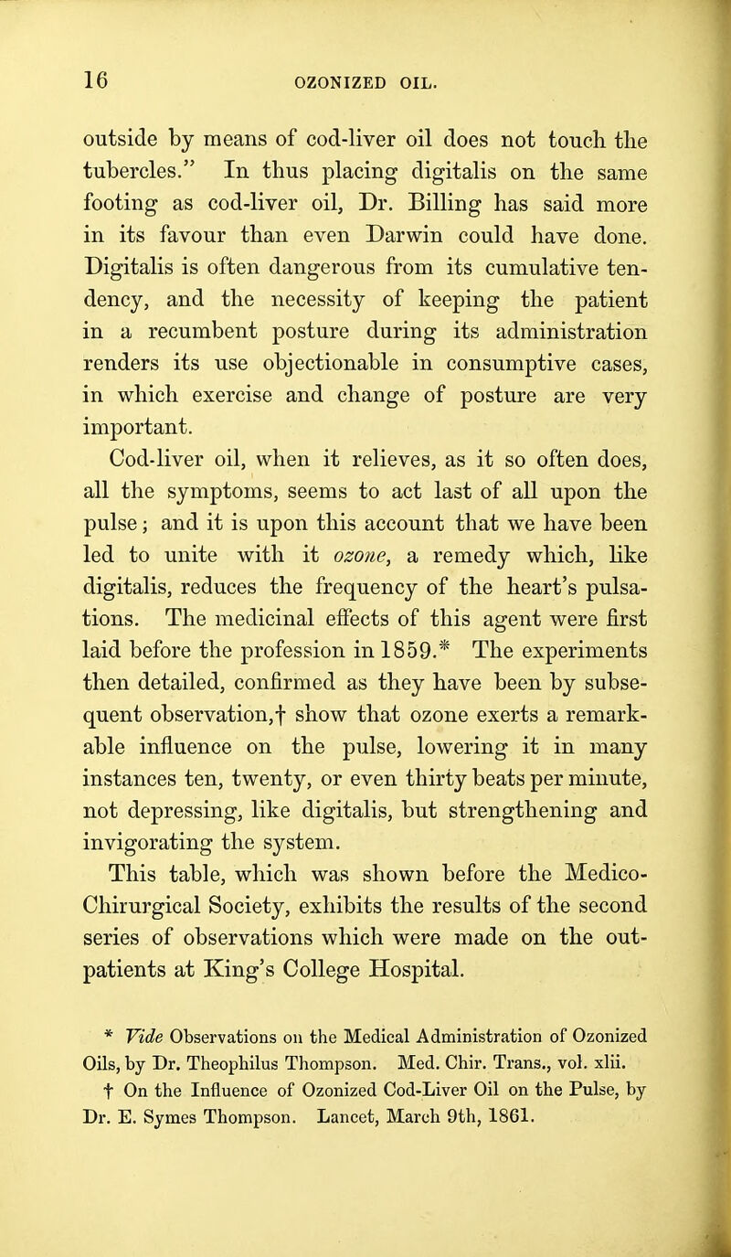 outside by means of cod-liver oil does not touch the tubercles. In thus placing digitalis on the same footing as cod-liver oil, Dr. Billing has said more in its favour than even Darwin could have done. Digitalis is often dangerous from its cumulative ten- dency, and the necessity of keeping the patient in a recumbent posture during its administration renders its use objectionable in consumptive cases, in which exercise and change of posture are very important. Cod-liver oil, when it relieves, as it so often does, all the symptoms, seems to act last of all upon the pulse; and it is upon this account that we have been led to unite with it ozone, a remedy which, like digitalis, reduces the frequency of the heart's pulsa- tions. The medicinal effects of this agent were first laid before the profession in 1859.* The experiments then detailed, confirmed as they have been by subse- quent observation,-}- show that ozone exerts a remark- able influence on the pulse, lowering it in many instances ten, twenty, or even thirty beats per minute, not depressing, like digitalis, but strengthening and invigorating the system. This table, which was shown before the Medico- Chirurgical Society, exhibits the results of the second series of observations which were made on the out- patients at King's College Hospital. * Yide Observations on the Medical Administration of Ozonized Oils, by Dr. Theophilus Thompson. Med. Chir. Trans,, vol. xlii. t On the Influence of Ozonized Cod-Liver Oil on the Pulse, by Dr. E. Symes Thompson. Lancet, March 9th, 1861.