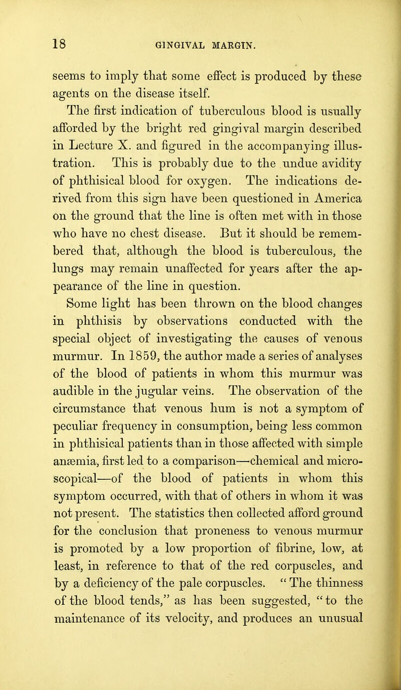 seems to imply that some effect is produced by these agents on the disease itself. The first indication of tuberculous blood is usually afforded by the bright red gingival margin described in Lecture X. and figured in the accompanying illus- tration. This is probably due to the undue avidity of phthisical blood for oxygen. The indications de- rived from this sign have been questioned in America on the ground that the line is often met with in those who have no chest disease. But it should be remem- bered that, although the blood is tuberculous, the lungs may remain unaffected for years after the ap- pearance of the line in question. Some light has been thrown on the blood changes in phthisis by observations conducted with the special object of investigating the causes of venous murmur. In 1859, the author made a series of analyses of the blood of patients in whom this murmur was audible in the jugular veins. The observation of the circumstance that venous hum is not a symptom of peculiar frequency in consumption, being less common in phthisical patients than in those affected with simple ansemia, first led to a comparison—chemical and micro- scopical—of the blood of patients in whom this symptom occurred, with that of others in whom it was not present. The statistics then collected afford ground for the conclusion that proneness to venous murmur is promoted by a low proportion of fibrine, low, at least, in reference to that of the red corpuscles, and by a deficiency of the pale corpuscles.  The thinness of the blood tends, as has been suggested,  to the maintenance of its velocity, and produces an unusual