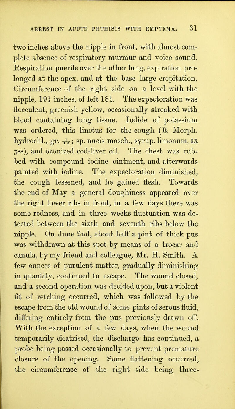 two inches above the nipple in front, with almost com- plete absence of respiratory murmur and voice sound. Respiration puerile over the other lung, expiration pro- longed at the apex, and at the base large crepitation. Circumference of the right side on a level with the nipple, 19i inches, of left 18i. The expectoration was fiocculent, greenish yellow, occasionally streaked with blood containing lung tissue. Iodide of potassium was ordered, this linctus for the cough (R Morph. hydrochl., gr. -jV; sp. nucis mosch., syrup, limonum, aa 5ss), and ozonized cod-liver oil. The chest was rub- bed with compound iodine ointment, and afterwards painted with iodine. The expectoration diminished, the cough lessened, and he gained flesh. Towards the end of May a general doughiness appeared over the right lower ribs in front, in a few days there was some redness, and in three weeks fluctuation was de- tected between the sixth and seventh ribs below the nipple. On June 2nd, about half a pint of thick pus was withdrawn at this spot by means of a trocar and canula, by my friend and colleague, Mr. H. Smith. A few ounces of purulent matter, gradually diminishing in quantity, continued to escape. The wound closed, and a second operation was decided upon, but a violent fit of retching occurred, which was followed by the escape from the old wound of some pints of serous fluid, differing entirely from the pus previously drawn off. With the exception of a few days, when the wound temporarily cicatrised, the discharge has continued, a probe being passed occasionally to prevent premature closure of the opening. Some flattening occurred, the circumference of the right side being three-