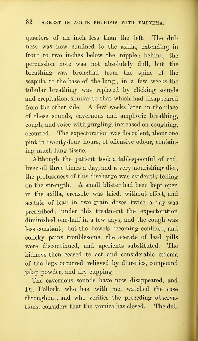 quarters of an inch less than the left. The dul- ness was now confined to the axilla, extending in front to two inches below the nipple; behind, the percussion note was not absolutely dull, but the breathing was bronchial from the spine of the scapula to the base of the lung; in a few weeks the tubular breathing was replaced by clicking sounds and crepitation, similar to that which had disappeared from the other side. A few weeks later, in the place of these sounds, cavernous and amphoric breathing, cough, and voice with gurgling, increased on coughing, occurred. The expectoration was flocculent, about one pint in twenty-four hours, of offensive odour, contain- ing much lung tissue. Although the patient took a tablespoonful of cod- liver oil three times a day, and a very nourishing diet, the profuseness of this discharge was evidently telling on the strength. A small blister had been kept open in the axilla, creasote was tried, without effect, and acetate of lead in two-grain doses twice a day was prescribed; under this treatment the expectoration diminished one-half in a few days, and the cough was less constant; but the bowels becoming confined, and colicky pains troublesome, the acetate of lead pills were discontinued, and aperients substituted. The kidneys then ceased to act, and considerable cedema of the legs occurred, relieved by diuretics, compound jalap powder, and dry cupping. The cavernous sounds have now disappeared, and Dr. Pollock, who has, with me, watched the case throughout, and who verifies the preceding observa- tions, considers that the vomica has closed. The dul-