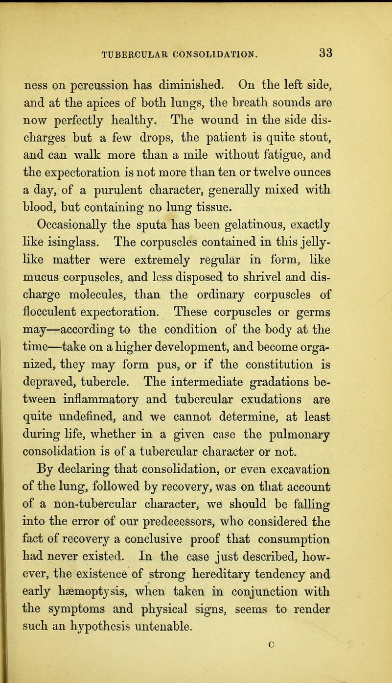 ness on percussion has diminished. On the left side, and at the apices of both lungs, the breath sounds are now perfectly healthy. The wound in the side dis- charges but a few drops, the patient is quite stout, and can walk more than a mile without fatigue, and the expectoration is not more than ten or twelve ounces a day, of a purulent character, generally mixed with blood, but containing no lung tissue. Occasionally the sputa has been gelatinous, exactly like isinglass. The corpuscles contained in this jelly- like matter were extremely regular in form, like mucus corpuscles, and less disposed to shrivel and dis- charge molecules, than the ordinary corpuscles of flocculent expectoration. These corpuscles or germs may—according to the condition of the body at the time—take on a higher development, and become orga- nized, they may form pus, or if the constitution is depraved, tubercle. The intermediate gradations be- tween inflammatory and tubercular exudations are quite undefined, and we cannot determine, at least during life, whether in a given case the pulmonary consolidation is of a tubercular character or not. By declaring that consolidation, or even excavation of the lung, followed by recovery, was on that account of a non-tubercular character, we should be falling into the error of our predecessors, who considered the fact of recovery a conclusive proof that consumption had never existed. In the case just described, how- ever, the existence of strong hereditary tendency and early haemoptysis, when taken in conjunction with the symptoms and physical signs, seems to render such an hypothesis untenable.