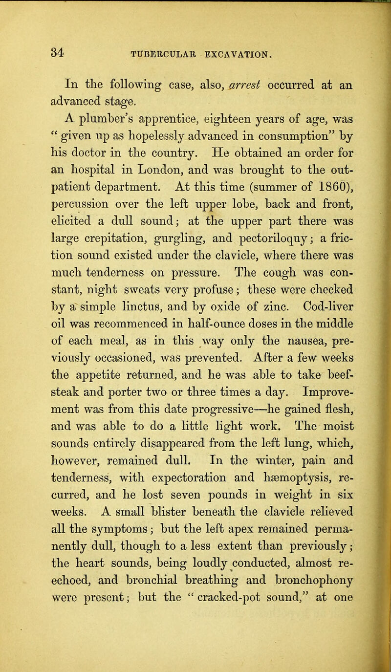 In the following case, also, arrest occurred at an advanced stage. A plumber's apprentice, eighteen years of age, was  given up as hopelessly advanced in consumption by his doctor in the country. He obtained an order for an hospital in London, and was brought to the out- patient department. At this time (summer of 1860), percussion over the left upper lobe, back and front, elicited a dull sound; at the upper part there was large crepitation, gurgling, and pectoriloquy; a fric- tion sound existed under the clavicle, where there was much tenderness on pressure. The cough was con- stant, night sweats very profuse ; these were checked by a simple linctus, and by oxide of zinc. Cod-liver oil was recommenced in half-ounce doses in the middle of each meal, as in this way only the nausea, pre- viously occasioned, was prevented. After a few weeks the appetite returned, and he was able to take beef- steak and porter two or three times a da}'. Improve- ment was from this date progressive—he gained flesh, and was able to do a little light work. The moist sounds entirely disappeared from the left lung, which, however, remained dull. In the winter, pain and tenderness, with expectoration and haemoptysis, re- curred, and he lost seven pounds in weight in six weeks. A small blister beneath the clavicle relieved all the symptoms; but the left apex remained perma- nently dull, though to a less extent than previously; the heart sounds, being loudly conducted, almost re- echoed, and bronchial breathing and bronchophony were present; but the  cracked-pot sound, at one