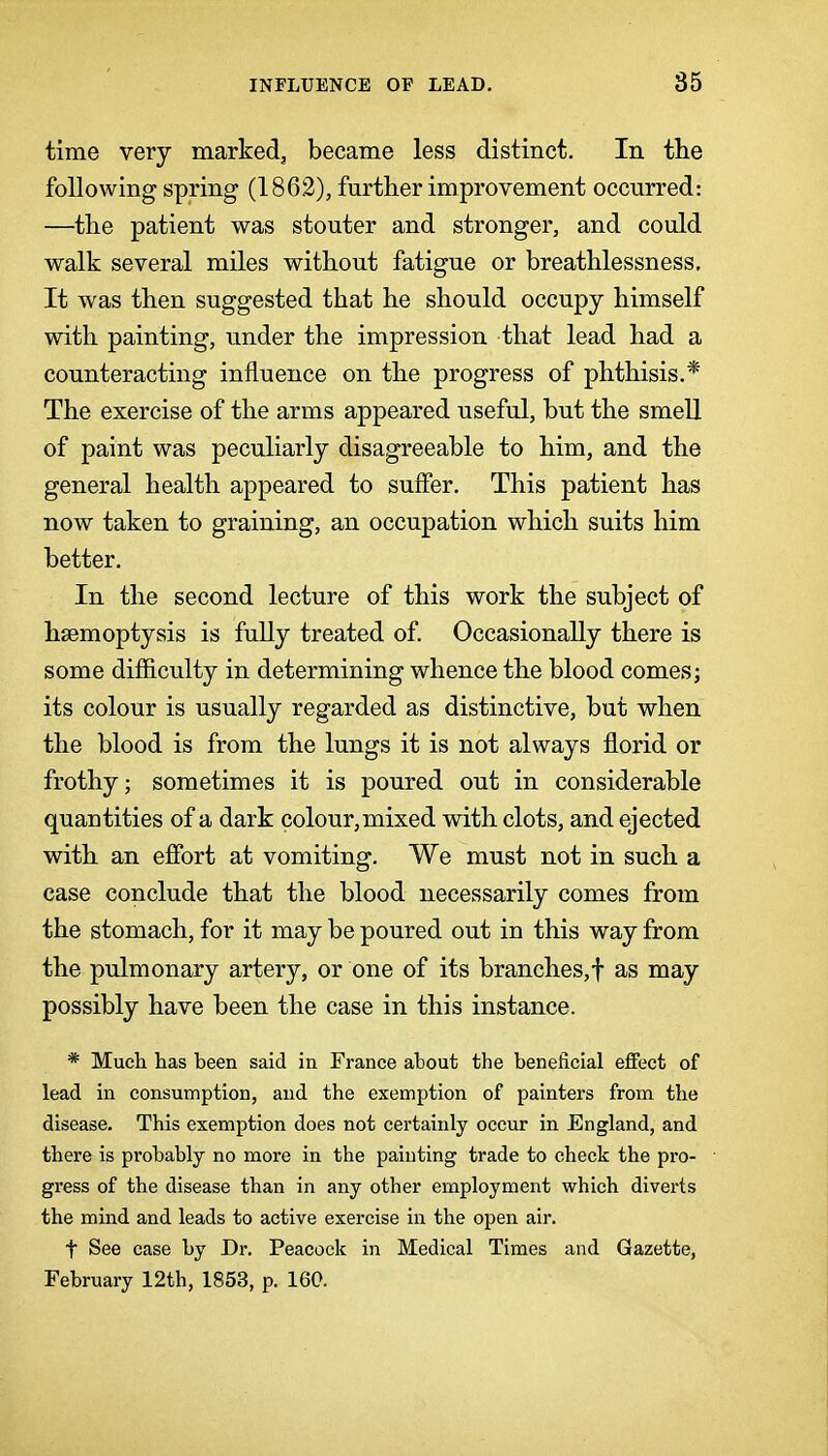 time very marked, became less distinct. In the following spring (186.2), further improvement occurred: —the patient was stouter and stronger, and could walk several miles without fatigue or breathlessness. It was then suggested that he should occupy himself with painting, under the impression that lead had a counteracting influence on the progress of phthisis.* The exercise of the arms appeared useful, but the smell of paint was peculiarly disagreeable to him, and the general health appeared to suffer. This patient has now taken to graining, an occupation which suits him better. In the second lecture of this work the subject of haemoptysis is fully treated of. Occasionally there is some difficulty in determining whence the blood comes; its colour is usually regarded as distinctive, but when the blood is from the lungs it is not always florid or frothy; sometimes it is poured out in considerable quantities of a dark colour,mixed with clots, and ejected with an effort at vomiting. We must not in such a case conclude that the blood necessarily comes from the stomach, for it may be poured out in this way from the pulmonary artery, or one of its branches,! as may possibly have been the case in this instance. * Much has been said in France about the beneficial effect of lead in consumption, and the exemption of painters from the disease. This exemption does not certainly occur in England, and there is probably no more in the painting trade to check the pro- gress of the disease than in any other employment which diverts the mind and leads to active exercise in the open air. t See case by Dr. Peacock in Medical Times and Gazette, February 12th, 1853, p. 160.