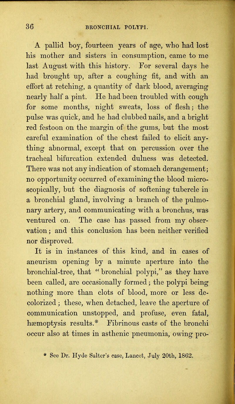 A pallid boy, fourteen years of age, who had lost his mother and sisters in consumption, came to me last August with this history. For several days he had brought up, after a coughing fit, and with an effort at retching, a quantity of dark blood, averaging nearly half a pint. He had been troubled with cough for some months, night sweats, loss of flesh; the pulse was quick, and he had clubbed nails, and a bright red festoon on the margin of the gums, but the most careful examination of the chest failed to elicit any- thing abnormal, except that on percussion over the tracheal bifurcation extended dulness was detected. There was not any indication of stomach derangement; no opportunity occurred of examining the blood micro- scopically, but the diagnosis of softening tubercle in a bronchial gland, involving a branch of the pulmo- nary artery, and communicating with a bronchus, was ventured on. The case has passed from my obser- vation ; and this conclusion has been neither verified nor disproved. It is in instances of this kind, and in cases of aneurism opening by a minute aperture into the bronchial-tree, that  bronchial polypi, as they have been called, are occasionally formed; the polypi being nothing more than clots of blood, more or less de- colorized ; these, when detached, leave the aperture of communication unstopped, and profuse, even fatal, haemoptysis results.* Fibrinous casts of the bronchi occur also at times in asthenic pneumonia, owing pro- * See Dr. Hyde Salter's case, Lancet, July 20th, 1862.