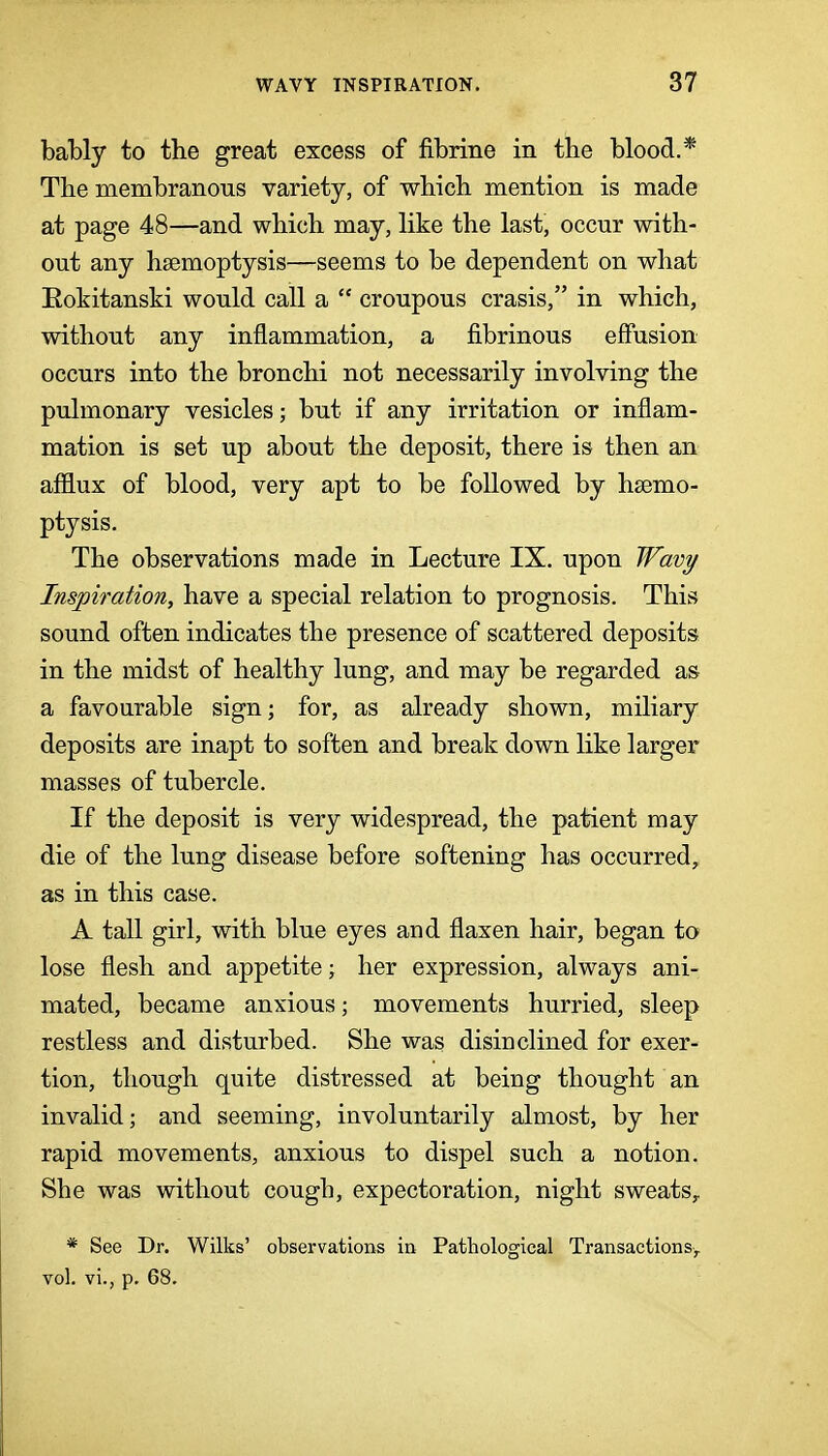 bably to the great excess of fibrine in the blood.* The membranous variety, of which mention is made at page 48—and which may, like the last, occur with- out any haemoptysis—seems to be dependent on what Eokitanski would call a  croupous crasis, in which, without any inflammation, a fi.brinous effusion occurs into the bronchi not necessarily involving the pulmonary vesicles; but if any irritation or inflam- mation is set up about the deposit, there is then an afflux of blood, very apt to be followed by haemo- ptysis. The observations made in Lecture IX. upon Wavy Inspiration, have a special relation to prognosis. This sound often indicates the presence of scattered deposits in the midst of healthy lung, and may be regarded as a favourable sign; for, as already shown, miliary deposits are inapt to soften and break down like larger masses of tubercle. If the deposit is very widespread, the patient may die of the lung disease before softening has occurred, as in this case. A tall girl, with blue eyes and flaxen hair, began to lose flesh and appetite; her expression, always ani- mated, became anxious; movements hurried, sleep restless and disturbed. She was disinclined for exer- tion, though quite distressed at being thought an invalid; and seeming, involuntarily almost, by her rapid movements, anxious to dispel such a notion. She was without cough, expectoration, night sweats^ * See Dr. Wilks' observations in Pathological Transactionsy vol. vi., p. 68.