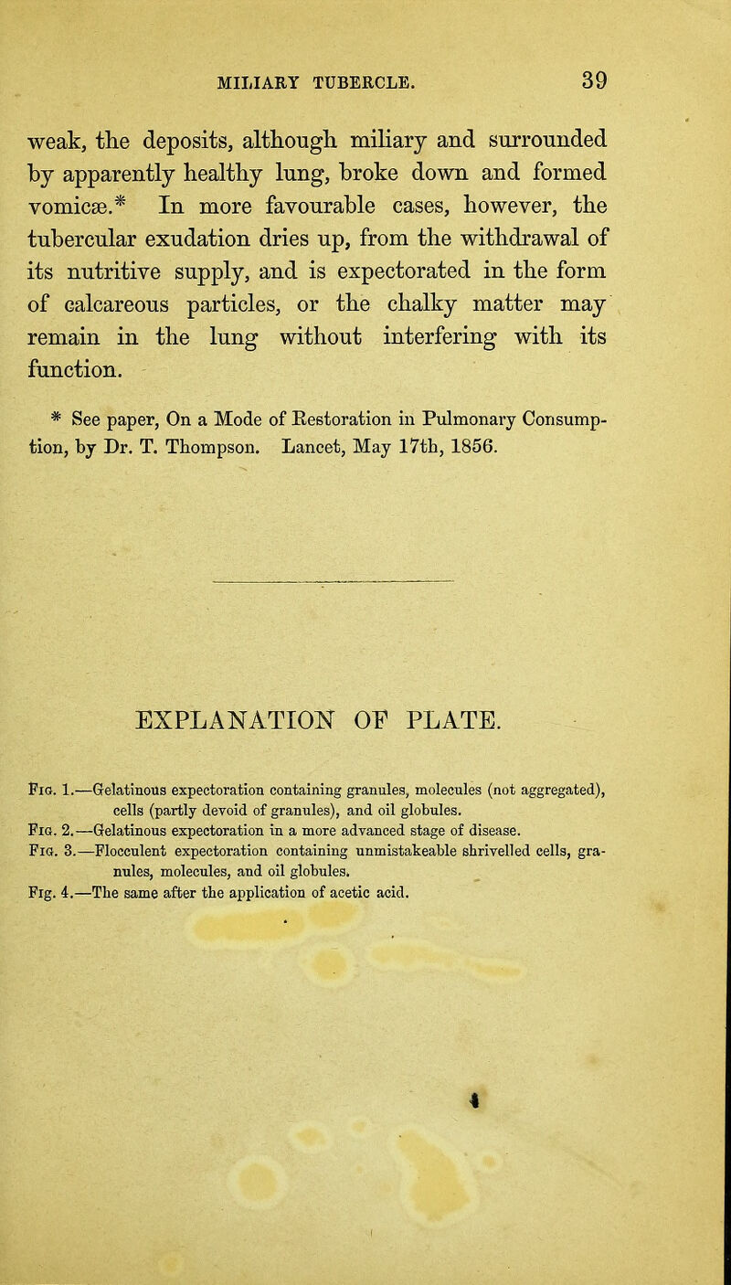 weak, the deposits, although mihary and surrounded by apparently healthy lung, broke down and formed vomicse.* In more favourable cases, however, the tubercular exudation dries up, from the withdrawal of its nutritive supply, and is expectorated in the form of calcareous particles, or the chalky matter may remain in the lung without interfering with its function. * See paper, On a Mode of Eestoration in Pulmonary Consump- tion, by Dr. T. Thompson. Lancet, May 17th, 1856. EXPLANATION OF PLATE. Fio. 1.—Gfelatinous expectoration containing granules, molecules (not aggregated), cells (partly devoid of granules), and oil globules. Fig. 2.—Gelatinous expectoration in a more advanced stage of disease. FiQ. 3.—Flocculent expectoration containing unmistakeable shrivelled cells, gra- nules, molecules, and oil globules. Fig. 4.—The same after the application of acetic acid.