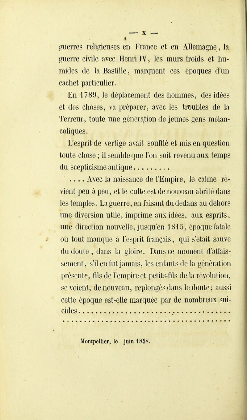 guerres religieuses en France et en Allemagne, la guerre civile avec Henri IV, les murs froids et hu- mides de la Bastille, marquent ces époques d'un cachet particulier. En 1789, le déplacement des hommes, des idées et des choses, va préparer, avec les troubles de la Terreur, toute une génération de jeunes gens mélan- coliques. L'esprit de vertige avait soufflé et mis en question toute chose ; il semble que l'on soit revenu aux temps du scepticisme antique Avec la naissance de l'Empire, le calme rè- vient peu à peu, et le culte est de nouveau abrité dans les temples. La guerre, en faisant du dedans au dehors une diversion utile, imprime aux idées, aux esprits, une direction nouvelle, jusqu'en 1815, époque fatale où tout manque à l'esprit français, c{ui s'était sauvé du doute , dans la gloire. Dans ce moment d'affais- sement , s'il en fut jamais, les enfants de la génération présente, fils de l'empire et petits-fils de la révolution, se voient, de nouveau, replongés dans le doute; aussi cette époque est-elle marquée par de nombreux sui- cides Montpellier, le juin 1858.