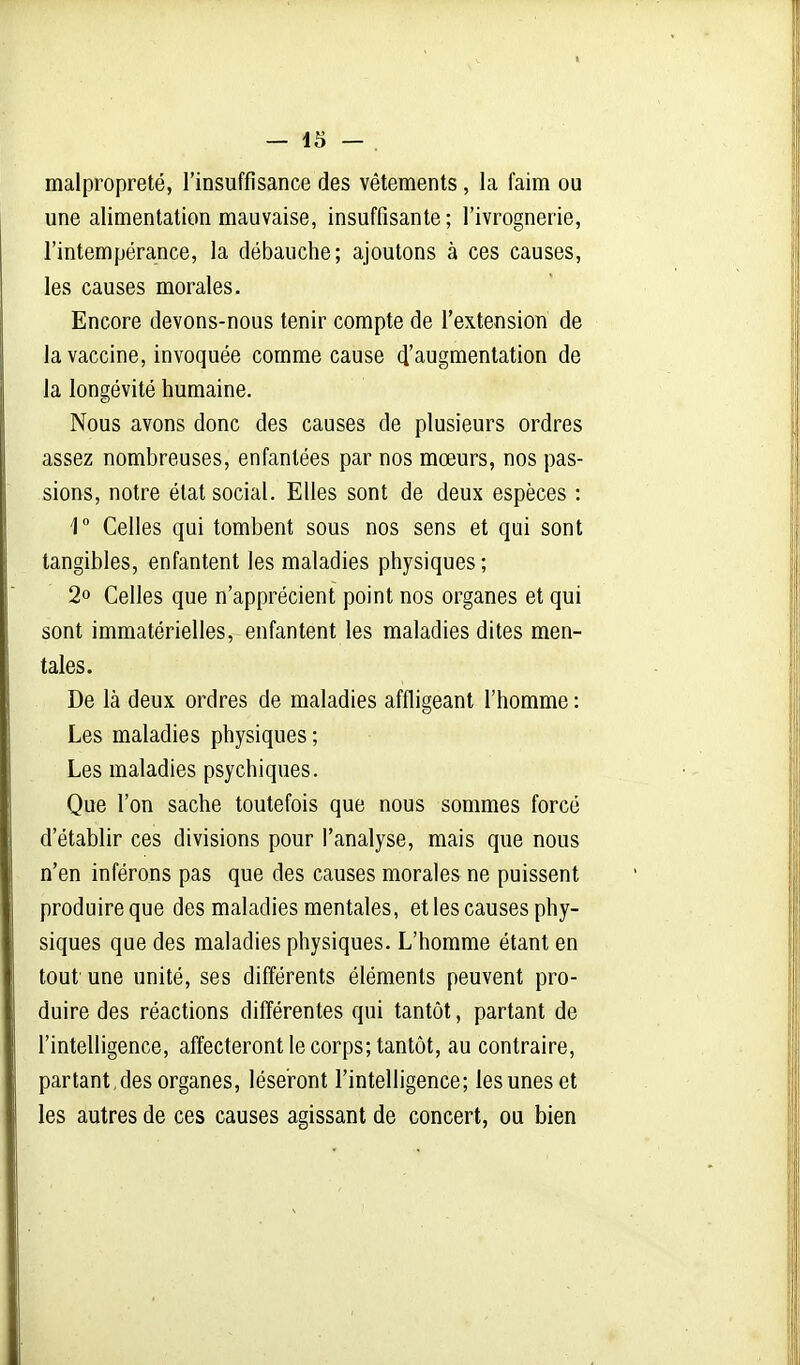 malpropreté, l'insuffisance des vêtements, la faim ou une alimentation mauvaise, insuffisante; l'ivrognerie, l'intempérance, la débauche; ajoutons à ces causes, les causes morales. Encore devons-nous tenir compte de l'extension de la vaccine, invoquée comme cause ^'augmentation de la longévité humaine. Nous avons donc des causes de plusieurs ordres assez nombreuses, enfantées par nos mœurs, nos pas- sions, notre état social. Elles sont de deux espèces : 1° Celles qui tombent sous nos sens et qui sont tangibles, enfantent les maladies physiques ; 2o Celles que n'apprécient point nos organes et qui sont immatérielles, enfantent les maladies dites men- tales. De là deux ordres de maladies affligeant l'homme : Les maladies physiques ; Les maladies psychiques. Que l'on sache toutefois que nous sommes forcé d'établir ces divisions pour l'analyse, mais que nous n'en inférons pas que des causes morales ne puissent produire que des maladies mentales, et les causes phy- siques que des maladies physiques. L'homme étant en tout une unité, ses différents éléments peuvent pro- duire des réactions différentes qui tantôt, partant de l'intelligence, affecteront le corps; tantôt, au contraire, partant des organes, léseront l'intelligence; les unes et les autres de ces causes agissant de concert, ou bien