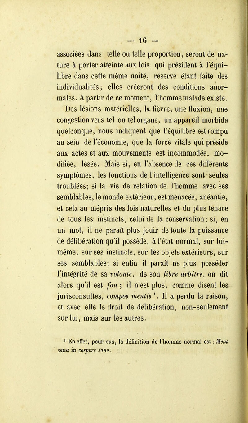 associées dans telle ou telle proportion, seront de na- ture à porter atteinte aux lois qui président à l'équi- libre dans cette même unité, réserve étant faite des individualités; elles créeront des conditions anor- males. A partir de ce moment, l'homme malade existe. Des lésions matérielles, la fièvre, une fluxion, une congestion vers tel ou tel organe, un appareil morbide quelconque, nous indiquent que l'équilibre est rompu au sein de l'économie, que la force vitale qui préside aux actes et aux mouvements est incommodée, mo- difiée, lésée. Mais si, en l'absence de ces différents symptômes, les fonctions de l'intelligence sont seules troublées; si la vie de relation de l'homme avec ses semblables, le monde extérieur, est menacée, anéantie, et cela au mépris des lois naturelles et du plus tenace de tous les instincts, celui de la conservation; si, en un mot, il ne paraît plus jouir de toute la puissance de délibération qu'il possède, à l'état normal, sur lui- même, sur ses instincts, sur les objets extérieurs, sur ses semblables; si enfin il paraît ne plus posséder l'intégrité de sa volonté, de son libre arbitre, on dit alors qu'il est fou ; il n'est plus, comme disent les jurisconsultes, compos mentis '.Ha perdu la raison, et avec elle le droit de délibération, non-seulement sur lui, mais sur les autres. * En effet, pour eux, la définition de l'homme normal est : Mens sana in corpore sano.