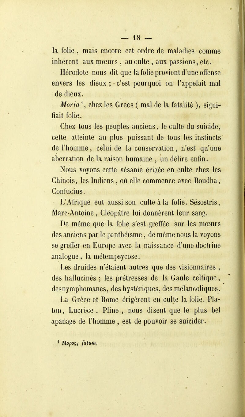 la folie, mais encore cet ordre de maladies comme inhérent aux mœurs, au culte , aux passions, etc. Hérodote nous dit que la folie provient d'une offense envers les dieux ; c'est pourquoi on l'appelait mal de dieux. Moria ', chez les Grecs ( mal de la fatalité ), signi- fiait folie. Chez tous les peuples anciens, le culte du suicide, cette atteinte au plus puissant de tous les instincts de l'homme, celui de la conservation, n'est qu'une aberration de la raison humaine , un délire enfin. Nous voyons cette vésanie érigée en culte chez les Chinois, les Indiens, où elle commence avec Boudha, Confucius. L'Afrique eut aussi son culte à la folie. Sésostris, Marc-Antoine, Ciéopâtre lui donnèrent leur sang. De même que la folie s'est greffée sur les moeurs des anciens par le panthéisme, de même nous la voyons se greffer en Europe avec la naissance d'une doctrine analogue, la métempsycose. Les druides n'étaient autres que des visionnaires , des hallucinés ; les prêtresses de la Gaule celtique, desnymphomanes, des hystériques, des mélancoliques. La Grèce et Rome érigèrent en culte la folie. Pla- ton, Lucrèce, Pline, nous disent que le plus bel apanage de l'homme, est de pouvoir se suicider. > Mo/soî, fatum.