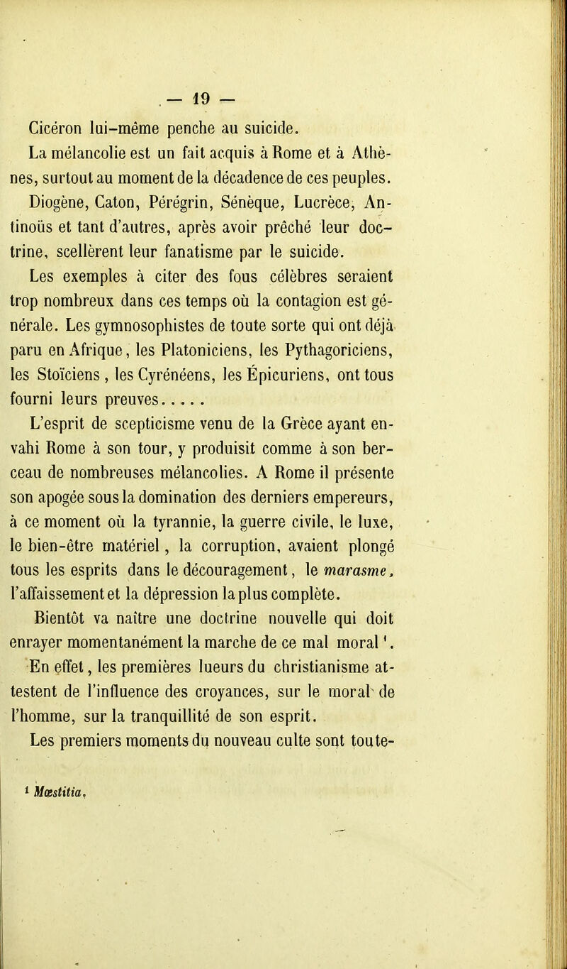 Cicéron lui-même penche au suicide. La mélancolie est un fait acquis à Rome et à Athè- nes, surtout au moment de la décadence de ces peuples. Diogène, Caton, Pérégrin, Sénèque, Lucrèce, An- tinoiis et tant d'autres, après avoir prêché leur doc- trine, scellèrent leur fanatisme par le suicide. Les exemples à citer des fous célèbres seraient trop nombreux dans ces temps où la contagion est gé- nérale. Les gymnosophistes de toute sorte qui ont déjà paru en Afrique, les Platoniciens, les Pythagoriciens, les Stoïciens, les Cyrénéens, les Épicuriens, ont tous fourni leurs preuves L'esprit de scepticisme venu de la Grèce ayant en- vahi Rome à son tour, y produisit comme à son ber- ceau de nombreuses mélancolies. A Rome il présente son apogée sous la domination des derniers empereurs, à ce moment où la tyrannie, la guerre civile, le luxe, le bien-être matériel, la corruption, avaient plongé tous les esprits dans le découragement, le marasme. l'affaissement et la dépression la plus complète. Bientôt va naître une doctrine nouvelle qui doit enrayer momentanément la marche de ce mal moral '. En effet, les premières lueurs du christianisme at- testent de l'influence des croyances, sur le moral de l'homme, sur la tranquillité de son esprit. Les premiers moments du nouveau culte sont toute- * Mœstitia,